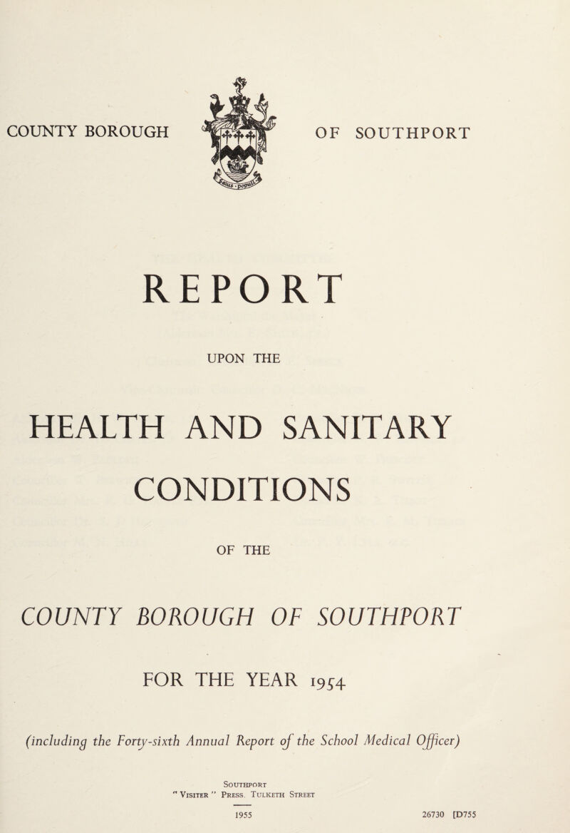COUNTY BOROUGH OF SOUTHPORT REPORT UPON THE HEALTH AND SANITARY CONDITIONS OF THE COUNTY BOROUGH OF SOUTHPORT FOR THE YEAR 19J4 (including the Forty-sixth Annual Report oj the School Medical Officer) Southport  Visiter ” Press. Tulketh Street 1955 26730 [D755
