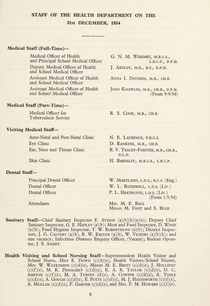 STAFF OF THE HEALTH DEPARTMENT ON THE 31st DECEMBER, 1954 Medical Staff (Full-Time)— Medical Officer of Health and Principal School Medical Officer Deputy Medical Officer of Health and School Medical Officer Assistant Medical Officer of Health and School Medical Officer Assistant Medical Officer of Health and School Medical Officer G. N. M. WiSHART, M.R.C.S., L.R.C.P., D.P.H. J. ARDLEY, M.B., B.S., D.P.H. Anna I. Davison, m.b., ch.b. Joan Knowles, m.b., ch.b., d.p.h. (From 9/9/54) Medical Staff (Part-Time)— Medical Officer for R. S. Cook, m.b., ch.b. Tuberculosis Service Visiting Medical Staff— Ante-Natal and Post-Natal Clinic Eye Clinic Ear, Nose and Throat Clinic Skin Clinic N. E. Laurence, f.r.c.s. D. Rankine, m.b., ch.b. R. V. Tracey-Forster, m.b., ch.b., D.L.O. H. BaRDSLEY, M.R.C.S., L.R.C.P. Dental Staff— Principal Dental Officer Dental Officer Dental Officer Attendants W. Maryland, l.d.s., r.c.s. (Eng.) W. L. Rothwell, l.d.s. (Liv.) P. L. Heathcote, l.d.s. (Liv.) (From 1/5/54) Mrs. M. E. Ball Misses M. Foot and S. Buck Sanitary Staff—Chief Sanitary Inspector E. Avison (a)(b)(h)(n)(o); Deputy Chief Sanitary Inspector, G. E. Hadley (a)(b); Meat and Food Inspector, D. Wood (a)(b); Food Hygiene Inspector, T. W. Robertshaw (a)(b); District Inspec¬ tors, J. G. Calvert (a)(b), R. W. Easton (a)(b), W. Vickers (a)(b)(h); and one vacancy; Infectious Diseases Enquiry Officer, (Vacant); Rodent Opera¬ tor, J. S. Amery. Health Visiting and School Nursing Staff—Superintendent Health Visitor and School Nurse, Miss E. Dowd (c)(d)(e); Health Visitors/School Nurses, Mrs. W. Watkinson (c)(d)(e). Misses M. E. Brett (c)(d)(e), J. Holliday (c)(f)(e), M. K. Donaghey (c)(d)(e), K. A. R. Taylor (c)(d)(e), D. C. Ashton (c)(f)(e), M. A. Turvey (d)(e), A. Cowper (c)(d)(e), A. Toale (c)(d)(e), A. Gough (c)(d)(e), E. Potts (c)(d)(e), M. J. Hainsworth (c)(d)(e), A. Mullan (c)(d)(e), F. Garner (c)(d)(e), and Mrs. F. M. Howard (c)(f)(e).