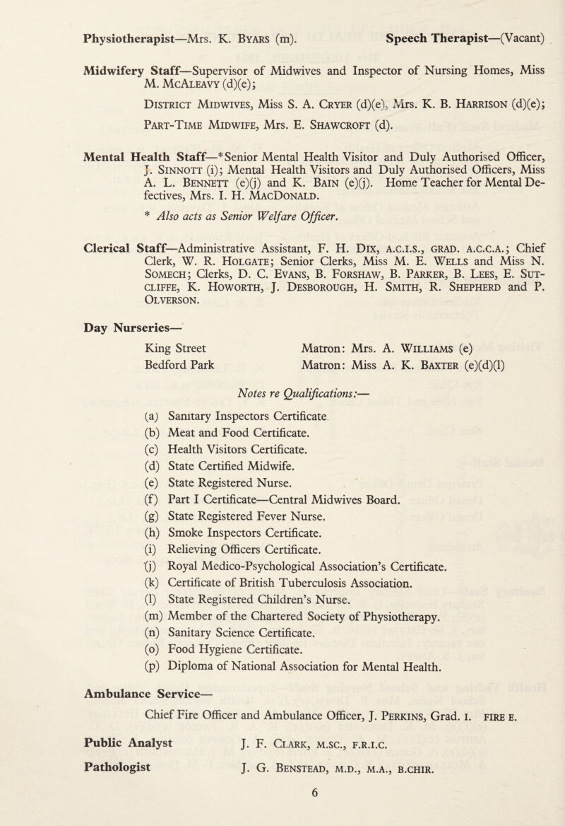 Physiotherapist—Mrs. K. Byars (m). Speech Therapist—(Vacant) Midwifery Staff—Supervisor of Midwives and Inspector of Nursing Homes, Miss M. McAleavy (d)(e); District Midwives, Miss S. A. Cryer (d)(e), Mrs. K. B. Harrison (d)(e); Part-Time Midwife, Mrs. E. Shawcroft (d). Mental Health Staff—* Senior Mental Health Visitor and Duly Authorised Officer, J. SiNNOTT (i); Mental Health Visitors and Duly Authorised Officers, Miss A. L. Bennett (e)(j) and K. Bain (e)(j). Home Teacher for Mental De¬ fectives, Mrs. I. H. MacDonald. * Also acts as Senior Welfare Officer. Clerical Staff—Administrative Assistant, F. H. Dix, A.c.i.s., grad, a.c.c.a.; Chief Clerk, W. R. Holgate; Senior Clerks, Miss M. E. Wells and Miss N. Somech; Clerks, D. C. Evans, B. Forshaw, B. Parker, B. Lees, E. Sut¬ cliffe, K. Howorth, J. Desborough, H. Smith, R. Shepherd and P. Olverson. Day Nurseries— King Street Matron: Mrs. A. Williams (e) Bedford Park Matron: Miss A. K. Baxter (e)(d)(l) Notes re Qualifications:— (a) Sanitary Inspectors Certificate. (b) Meat and Food Certificate. (c) Health Visitors Certificate. (d) State Certified Midwife. (e) State Registered Nurse. (f) Part I Certificate—Central Midwives Board. (g) State Registered Fever Nurse. (h) Smoke Inspectors Certificate. (i) Relieving Officers Certificate. (j) Royal Medico-Psychological Association’s Certificate. (k) Certificate of British Tuberculosis Association. (l) State Registered Children’s Nurse. (m) Member of the Chartered Society of Physiotherapy. (n) Sanitary Science Certificate. (o) Food Hygiene Certificate. (p) Diploma of National Association for Mental Health. Ambulance Service— Chief Fire Officer and Ambulance Officer, J. Perkins, Grad. i. fire e. Public Analyst J. F. Clark, m.sc., f.r.i.c. Pathologist J. G. Benstead, m.d., m.a., b.chir.