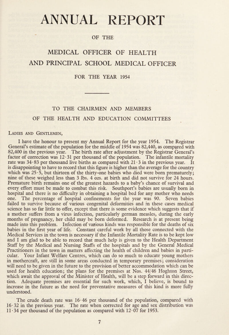 ANNUAL REPORT OF THE MEDICAL OFFICER OF HEALTH AND PRINCIPAL SCHOOL MEDICAL OFFICER FOR THE YEAR 1954 TO THE CHAIRMEN AND MEMBERS OF THE HEALTH AND EDUCATION COMMITTEES Ladies and Gentlemen, I have t±ie honour to present my Annual Report for the year 1954. The Registrar General’s estimate of the population for the middle of 1954 was 82,440, as compared with 82,400 in the previous year. The birth rate after adjustment by the Registrar General’s factor of correction was 12*31 per thousand of the population. The infantile mortality rate was 34*83 per thousand live births as compared with 21 * 3 in the previous year. It is disappointing to have to record that this figure is higher than the average for the country which was 25*5, but thirteen of the thirty-one babies who died were born prematurely; nine of these weighed less than 3 lbs. 4 ozs. at birth and did not survive for 24 hours. Premature birth remains one of the greatest hazards to a baby’s chance of survival and every effort must be made to combat this risk. Southport’s babies are usually born in hospital and there is no difficulty in obtaining a hospital bed for any mother who needs one. The percentage of hospital confinements for the year was 90. Seven babies failed to survive because of various congenital deformities and in these cases medical science has so far little to offer, except that there is some evidence which suggests that if a mother suffers from a virus infection, particularly german measles, during the early months of pregnancy, her child may be born deformed. Research is at present being made into this problem. Infection of various kinds was responsible for the deaths of six babies in the first year of life. Constant careful work by all those connected with the Medical Services in the town is necessary if the Infantile Mortality Rate is to be kept low and I am glad to be able to record that much help is given to the Health Department Staff by the Medical and Nursing Staffs of the hospitals and by the General Medical Practitioners in the town in matters affecting the health of children and babies in parti¬ cular. Your Infant Welfare Centres, which can do so much to educate young mothers in mothercraft, are still in some areas conducted in temporary premises; consideration will need to be given in the future to the provision of better accommodation which can be used for health education; the plans for the premises at Nos. 44/46 Hoghton Street, which await the approval of the Minister of Health, will be a step forward in this direc¬ tion. Adequate premises are essential for such work, which, I believe, is bound to increase in the future as the need for preventative measures of this kind is more fully understood. The crude death rate was 16*46 per thousand of the population, compared with 16*32 in the previous year. The rate when corrected for age and sex distribution was 11*34 per thousand of the population as compared with 12*07 for 1953.