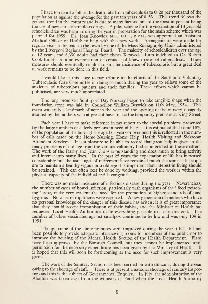 I have to record a fall in the death rate from tuberculosis to 0* 20 per thousand .of the population as against the average for the past ten years of 0-33. This trend follows the general trend in the country and is due to many factors, one of the most important being the use of new anti-tuberculous drugs. A pilot scheme for the vaccination of 13 year old schoolchildren was begun during the year in preparation for the main scheme which was planned for 1955. Dr. Joan Knowles, M.B., ch.b., d.p.h., was appointed an Assistant Medical Officer of Health to help with this new work. Arrangements were made for regular visits to be paid to the town by one of the Mass Radiography Units administered by the Liverpool Regional Hospital Board. The majority of schoolchildren over the age of 12 years, and 6,390 adults had their chests X-rayed. I am indebted to Dr. Robert Cook for the routine examination of contacts of known cases of tuberculosis. These measures should eventually result in a smaller incidence of tuberculosis but a great deal of work remains to be done in this field. I would like at this stage to pay tribute to the efforts of the Southport Voluntary Tuberculosis Care Committee in doing so much during the year to relieve some of the anxieties of tuberculous patients and their families. These efforts which cannot be publicised, are very much appreciated. The long promised Southport Day Nursery began to take tangible shape when the foundation stone was laid by Councillor William Berwick on 11th May, 1954. This event was truly a landmark of note in the year and the opening of the nursery is eagerly awaited by the mothers who at present have to use the temporary premises at King Street. Each year I have to make reference in my report to the special problems presented by the large numbers of elderly persons in need of help. It is estimated that some 18% of the population of the borough are aged 65 years or over and this is reflected in the num¬ ber of calls made on the Home Nursing, Home Help, Health Visiting and Sickroom Attendant Services. It is a pleasure to be able to record that great help is given in the many problems of old age from the various voluntary bodies interested in these matters. The work of the Darby and Joan Clubs is outstanding and does much to bring activity and interest into many lives. In the past 25 years the expectation of life has increased considerably but the usual ages of retirement have remained much the same. If people are to maintain a healthy vigour into old age it is important that interest in living should be retained. This can often best be done by working, provided the work is within the physical capacity of the individual and is congenial. There was no major incidence of infectious disease during the year. Nevertheless, the number of cases of bowel infection, particularly with organisms of the “food poison¬ ing” type, make very evident the need for the promotion of higher standards of food hygiene. No cases of diphtheria were reported. A new generation of mothers who have no personal knowledge of the danger of this disease has arisen; it is of great importance that they should accept immunisation of their babies, and the Minister of Health has requested Local Health Authorities to do everything possible to attain this end. The number of babies vaccinated against smallpox continues to be low and was only 109 in 1954. Though some of the clinic premises were improved during the year it has still not been possible to provide adequate interviewing rooms for members of the public nor to improve the housing of the Mental Health Section of the Health Department. Plans have been approved by the Borough Council, but they cannot be implemented until permission for the necessary expenditure has been given by the Ministry of Health. It is hoped that this will soon be forthcoming as the need for such improvement is very great. The work of the Sanitary Section has been carried on with difficulty during the year owing to the shortage of staff. There is at present a national shortage of sanitary inspec¬ tors and this is the subject of Governmental Enquiry. In July, the administration of the Abattoir was taken over from the Ministry of Food when the Local Health Authority