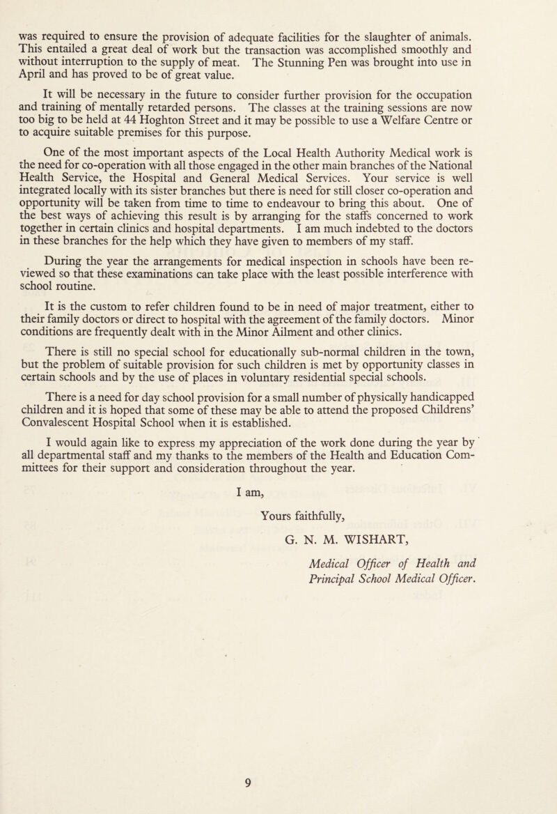 was required to ensure the provision of adequate facilities for the slaughter of animals. This entailed a great deal of work but the transaction was accomplished smoothly and without interruption to the supply of meat. The Stunning Pen was brought into use in April and has proved to be of great value. It will be necessary in the future to consider further provision for the occupation and training of mentally retarded persons. The classes at the training sessions are now too big to be held at 44 Hoghton Street and it may be possible to use a Welfare Centre or to acquire suitable premises for this purpose. One of the most important aspects of the Local Health Authority Medical work is the need for co-operation with all those engaged in the other main branches of the National Health Service, the Hospital and General Medical Services. Your service is well integrated locally with its sister branches but there is need for still closer co-operation and opportunity will be taken from time to time to endeavour to bring this about. One of the best ways of achieving this result is by arranging for the staffs concerned to work together in certain clinics and hospital departments. I am much indebted to the doctors in these branches for the help which they have given to members of my staff. During the year the arrangements for medical inspection in schools have been re¬ viewed so that these examinations can take place with the least possible interference with school routine. It is the custom to refer children found to be in need of major treatment, either to their family doctors or direct to hospital with the agreement of the family doctors. Minor conditions are frequently dealt with in the Minor Ailment and other clinics. There is still no special school for educationally sub-normal children in the town, but the problem of suitable provision for such children is met by opportunity classes in certain schools and by the use of places in voluntary residential special schools. There is a need for day school provision for a small number of physically handicapped children and it is hoped that some of these may be able to attend the proposed Childrens’ Convalescent Hospital School when it is established. I would again like to express my appreciation of the work done during the year by all departmental staff and my thanks to the members of the Health and Education Com¬ mittees for their support and consideration throughout the year. I am. Yours faithfully, G. N. M. WISHART, Medical Officer of Health and Principal School Medical Officer.