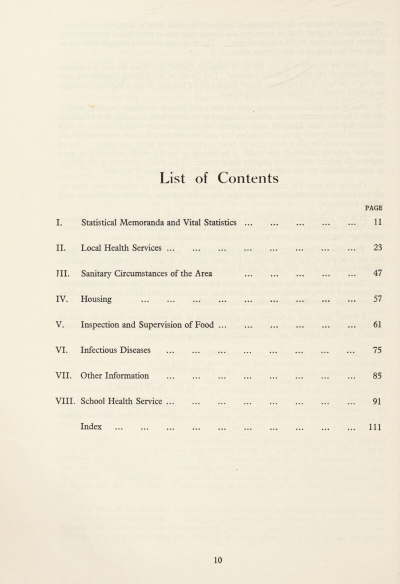 List of Contents PAGE L Statistical Memoranda and Vital Statistics. 11 II. Local Health Services. 23 III. Sanitary Circumstances of the Area . 47 IV. I lotism^^ ... ... ... ... ... ... ... ... 57 V. Inspection and Supervision of Food. 61 VI. Infectious Diseases . 75 VII. Other Information . 85 VIII. School Health Service. 91 Iri^lejc ... ... ... ... ... ... ... ... ... ... Ill