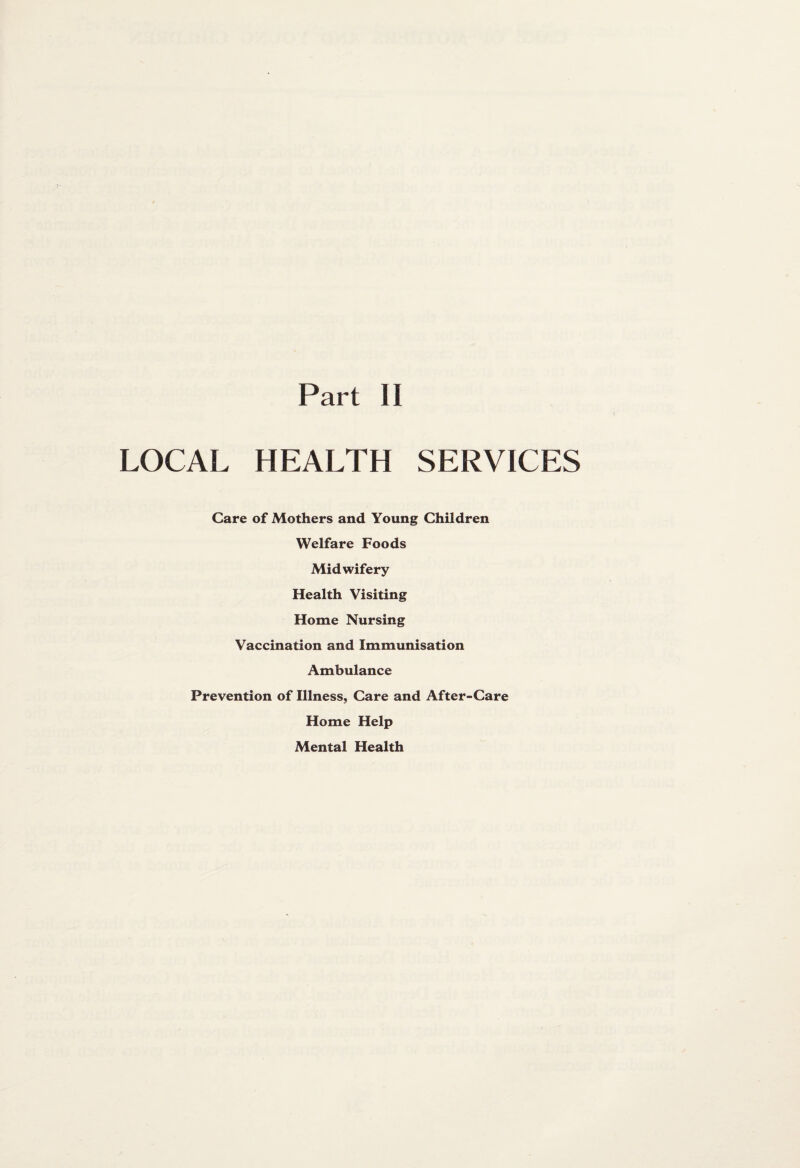 Part II LOCAL HEALTH SERVICES Care of Mothers and Young Children Welfare Foods Midwifery Health Visiting Home Nursing Vaccination and Immunisation Ambulance Prevention of Illness, Care and After-Care Home Help Mental Health