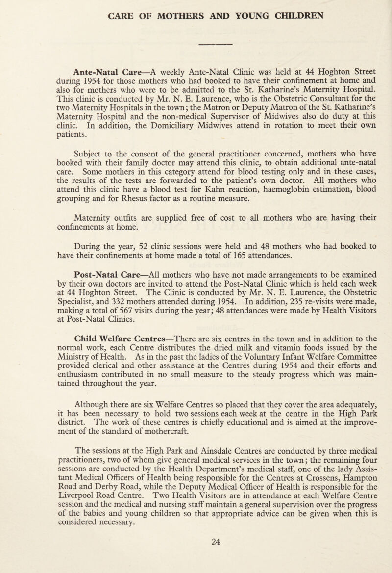 CARE OF MOTHERS AND YOUNG CHILDREN Ante-Natal Care—A weekly Ante-Natal Clinic was lield at 44 Hoghton Street during 1954 for those mothers who had booked to have their confinement at home and also for mothers who were to be admitted to the St. Katharine’s Maternity Hospital. This clinic is conducted by Mr. N. E. Laurence, who is the Obstetric Consultant for the two Maternity Hospitals in the town; the Matron or Deputy Matron of the St. Katharine’s Maternity Hospital and the non-medical Supervisor of Midwives also do duty at this clinic. In addition, the Domiciliary Midwives attend in rotation to meet their own patients. Subject to the consent of the general practitioner concerned, mothers who have booked with their family doctor may attend this clinic, to obtain additional ante-natal care. Some mothers in this category attend for blood testing only and in these cases, the results of the tests are forwarded to the patient’s own doctor. All mothers who attend this clinic have a blood test for Kahn reaction, haemoglobin estimation, blood grouping and for Rhesus factor as a routine measure. Maternity outfits are supplied free of cost to all mothers who are having their confinements at home. During the year, 52 clinic sessions were held and 48 mothers who had booked to have their confinements at home made a total of 165 attendances. Post-Natal Care—All mothers who have not made arrangements to be examined by their own doctors are invited to attend the Post-Natal Clinic which is held each week at 44 Hoghton Street. The Clinic is conducted by Mr. N. E. Laurence, the Obstetric Specialist, and 332 mothers attended during 1954. In addition, 235 re-visits were made, making a total of 567 visits during the year; 48 attendances were made by Health Visitors at Post-Natal Clinics. Child Welfare Centres—There are six centres in the town and in addition to the normal work, each Centre distributes the dried milk and vitamin foods issued by the Ministry of Health. As in the past the ladies of the Voluntary Infant Welfare Committee provided clerical and other assistance at the Centres during 1954 and their efforts and enthusiasm contributed in no small measure to the steady progress which was main¬ tained throughout the year. Although there are six Welfare Centres so placed that they cover the area adequately, it has been necessary to hold two sessions each week at the centre in the High Park district. The work of these centres is chiefly educational and is aimed at the improve¬ ment of the standard of mothercraft. The sessions at the High Park and Ainsdale Centres are conducted by three medical practitioners, two of whom give general medical services in the town; the remaining four sessions are conducted by the Health Department’s medical staff, one of the lady Assis¬ tant Medical Officers of Health being responsible for the Centres at Crossens, Hampton Road and Derby Road, while the Deputy Medical Officer of Health is responsible for the Liverpool Road Centre. Two Health Visitors are in attendance at each Welfare Centre session and the medical and nursing staff maintain a general supervision over the progress of the babies and young children so that appropriate advice can be given when this is considered necessary.