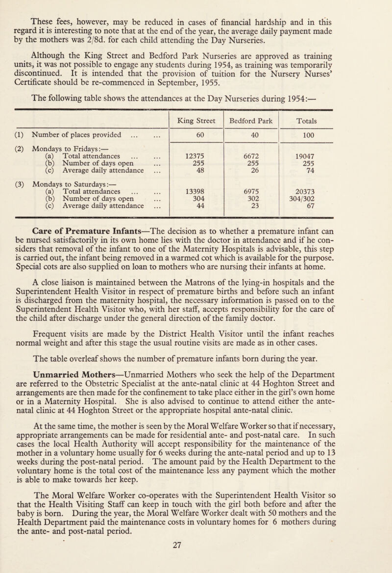 These fees, however, may be reduced in cases of financial hardship and in this regard it is interesting to note that at the end of the year, the average daily payment made by the mothers was 2/8d. for each child attending the Day Nurseries. Although the King Street and Bedford Park Nurseries are approved as training units, it was not possible to engage any students during 1954, as training was temporarily discontinued. It is intended that the provision of tuition for the Nursery Nurses’ Certificate should be re-commenced in September, 1955. The following table shows the attendances at the Day Nurseries during 1954:— King Street Bedford Park Totals (1) Number of places provided 60 40 100 (2) Mondays to Fridays:— (a) Total attendances 12375 6672 19047 (b) Ntimber of days open 255 255 255 (c) Average daily attendance 48 26 74 (3) Mondays to Saturdays (a) Total attendances 13398 6975 20373 (b) Number of days open 304 302 304/302 (c) Average daily attendance 44 23 67 Care of Premature Infants—The decision as to whether a premature infant can be nursed satisfactorily in its own home lies with the doctor in attendance and if he con¬ siders that removal of the infant to one of the Maternity Hospitals is advisable, this step is carried out, the infant being removed in a warmed cot which is available for the purpose. Special cots are also supplied on loan to mothers who are nursing their infants at home. A close liaison is maintained between the Matrons of the lying-in hospitals and the Superintendent Health Visitor in respect of premature births and before such an infant is discharged from the maternity hospital, the necessary information is passed on to the Superintendent Health Visitor who, with her staff, accepts responsibility for the care of the child after discharge under the general direction of the family doctor. Frequent visits are made by the District Health Visitor until the infant reaches normal weight and after this stage the usual routine visits are made as in other cases. The table overleaf shows the number of premature infants born during the year. Unmarried Mothers—Unmarried Mothers who seek the help of the Department are referred to the Obstetric Specialist at the ante-natal clinic at 44 Hoghton Street and arrangements are then made for the confinement to take place either in the girl’s own home or in a Maternity Hospital. She is also advised to continue to attend either the ante¬ natal clinic at 44 Hoghton Street or the appropriate hospital ante-natal clinic. At the same time, the mother is seen by the Moral Welfare Worker so that if necessary, appropriate arrangement can be made for residential ante- and post-natal care. In such cases the local Health Authority will accept responsibility for the maintenance of the mother in a voluntary home usually for 6 weeks during the ante-natal period and up to 13 weeks during the post-natal period. The amount paid by the Health Department to the voluntary home is the total cost of the maintenance less any payment which the mother is able to make towards her keep. The Moral Welfare Worker co-operates with the Superintendent Health Visitor so that the Health Visiting Staff can keep in touch with the girl both before and after the baby is born. During the year, the Moral Welfare Worker dealt with 50 mothers and the Health Department paid the maintenance costs in voluntary homes for 6 mothers during the ante- and post-natal period.