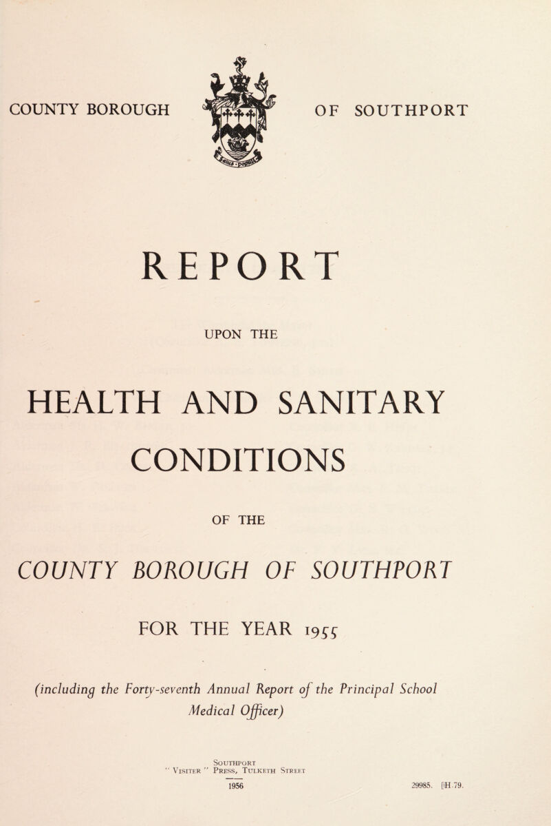 REPORT UPON THE HEALTH AND SANITARY CONDITIONS OF THE COUNTY BOROUGH OF SOUTHPORT FOR THE YEAR (including the Forty-seventh Annual Report of the Principal School Medical Ojfcer) Southport “ Visiter ” Press, Tulketh Street 1956 29985. [iH.79.