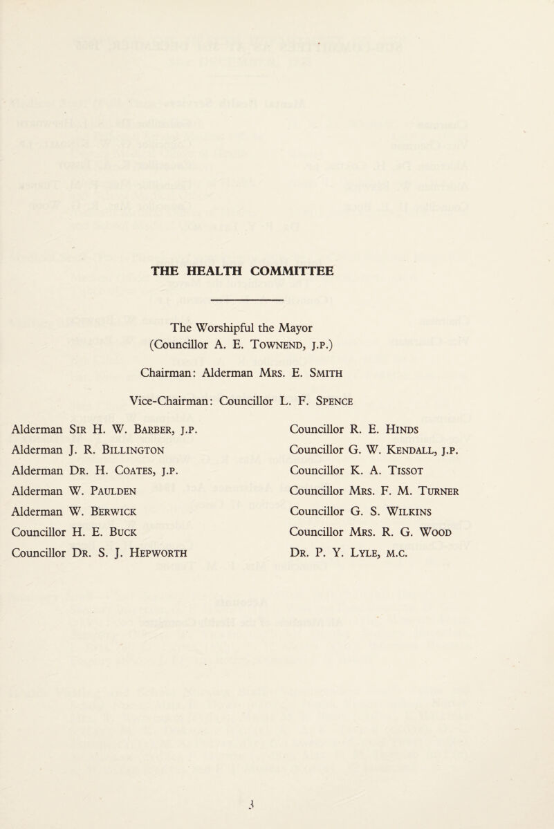 THE HEALTH COMMITTEE The Worshipful the Mayor (Councillor A. E. Townend, j.p.) Chairman: Alderman Mrs. E. Smith Vice-Chairman: Councillor L. F. Spence Alderman Sir H. W. Barber, j.p. Councillor R. E. Hinds Alderman J. R. Billington Councillor G. W. Kendall, j.p. Alderman Dr. H. Coates, j.p. Councillor K. A. Tissot Alderman W. Paulden Councillor Mrs. F. M. Turner Alderman W. Berwick Councillor G. S. Wilkins Councillor H. E. Buck Councillor Mrs. R. G. Wood Councillor Dr. S. J. Hepworth Dr. P. Y. Lyle, m.c.
