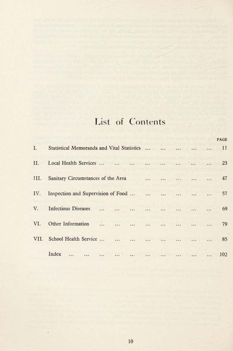 List of Contents PAGE 1. Statistical Memoranda and Vital Statistics. 11 IL Local Health Services. 23 III. Sanitary Circumstances of the Area 47 IV. Inspection and Supervision of Food. 57 V. Infectious Diseases . 69 VI. Other Information . 79 VII. School Health Service. 85 ... ... ... ... ... ... ... ... 102