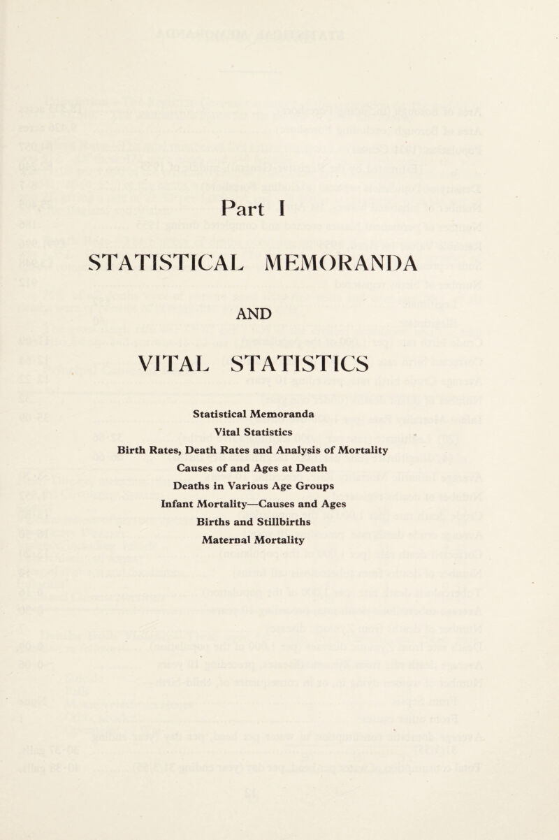 Part I STATISTICAL MEMORANDA AND VITAL STATISTICS Statistical Memoranda Vital Statistics Birth Rates, Death Rates and Analysis of Mortality Causes of and Ages at Death Deaths in Various Age Groups Infant Mortality—Causes and Ages Births and Stillbirths Maternal Mortality