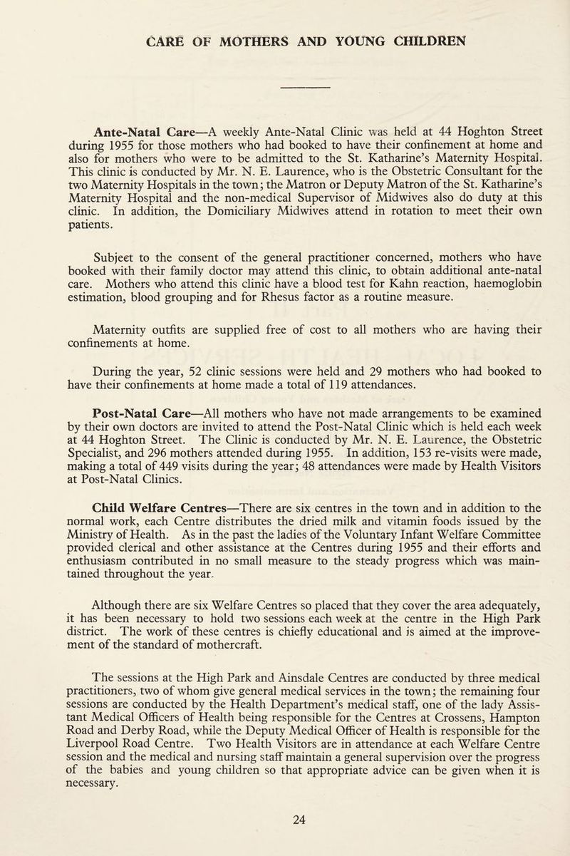 CARE OF MOTHERS AND YOUNG CHILDREN Ante-Natal Care—A weekly Ante-Natal Clinic was held at 44 Hoghton Street during 1955 for those mothers who had booked to have their confinement at home and also for mothers who were to be admitted to the St. Katharine’s Maternity Hospital. This clinic is conducted by Mr. N. E. Laurence, who is the Obstetric Consultant for the two Maternity Hospitals in the town; the Matron or Deputy Matron of the St. Katharine’s Maternity Hospital and the non-medical Supervisor of Midwives also do duty at this clinic. In addition, the Domiciliary Midwives attend in rotation to meet their own patients. Subject to the consent of the general practitioner concerned, mothers who have booked with their family doctor may attend this clinic, to obtain additional ante-natal care. Mothers who attend this clinic have a blood test for Kahn reaction, haemoglobin estimation, blood grouping and for Rhesus factor as a routine measure. Maternity outfits are supplied free of cost to all mothers who are having their confinements at home. During the year, 52 clinic sessions were held and 29 mothers who had booked to have their confinements at home made a total of 119 attendances. Post-Natal Care—All mothers who have not made arrangements to be examined by their own doctors are invited to attend the Post-Natal Clinic which is held each week at 44 Hoghton Street. The Clinic is conducted by Mr. N. E. Laurence, the Obstetric Specialist, and 296 mothers attended during 1955. In addition, 153 re-visits were made, making a total of 449 visits during the year; 48 attendances were made by Health Visitors at Post-Natal Clinics. Child Welfare Centres—There are six centres in the town and in addition to the normal work, each Centre distributes the dried milk and vitamin foods issued by the Ministry of Health. As in the past the ladies of the Voluntary Infant Welfare Committee provided clerical and other assistance at the Centres during 1955 and their efforts and enthusiasm contributed in no small measure to the steady progress which was main¬ tained throughout the year. Although there are six Welfare Centres so placed that they cover the area adequately, it has been necessary to hold two sessions each week at the centre in the High Park district. The work of these centres is chiefly educational and is aimed at the improve¬ ment of the standard of mothercraft. The sessions at the High Park and Ainsdale Centres are conducted by three medical practitioners, two of whom give general medical services in the town; the remaining four sessions are conducted by the Health Department’s medical staff, one of the lady Assis¬ tant Medical Officers of Health being responsible for the Centres at Crossens, Hampton Road and Derby Road, while the Deputy Medical Officer of Health is responsible for the Liverpool Road Centre. Two Health Visitors are in attendance at each Welfare Centre session and the medical and nursing staff maintain a general supervision over the progress of the babies and young children so that appropriate advice can be given when it is necessary.