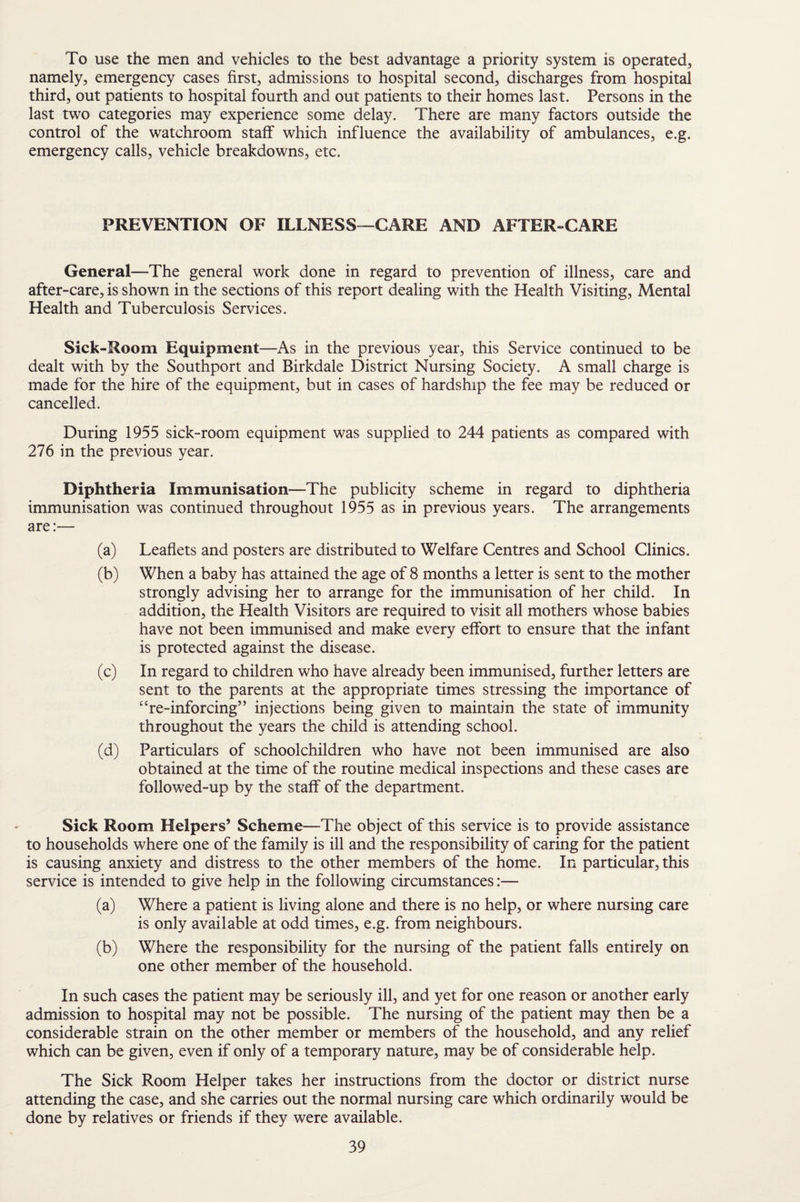 To use the men and vehicles to the best advantage a priority system is operated, namely, emergency cases first, admissions to hospital second, discharges from hospital third, out patients to hospital fourth and out patients to their homes last. Persons in the last two categories may experience some delay. There are many factors outside the control of the watchroom staff which influence the availability of ambulances, e.g. emergency calls, vehicle breakdowns, etc. PREVENTION OF ILLNESS—CARE AND AFTER-CARE General—The general work done in regard to prevention of illness, care and after-care, is shown in the sections of this report dealing with the Health Visiting, Mental Health and Tuberculosis Services. Sick-Room Equipment—As in the previous year, this Service continued to be dealt with by the Southport and Birkdale District Nursing Society. A small charge is made for the hire of the equipment, but in cases of hardship the fee may be reduced or cancelled. During 1955 sick-room equipment was supplied to 244 patients as compared with 276 in the previous year. Diphtheria Immunisation—The publicity scheme in regard to diphtheria immunisation was continued throughout 1955 as in previous years. The arrangements are:— (a) Leaflets and posters are distributed to Welfare Centres and School Clinics. (b) When a baby has attained the age of 8 months a letter is sent to the mother strongly advising her to arrange for the immunisation of her child. In addition, the Health Visitors are required to visit all mothers whose babies have not been immunised and make every effort to ensure that the infant is protected against the disease. (c) In regard to children who have already been immunised, further letters are sent to the parents at the appropriate times stressing the importance of “re-inforcing” injections being given to maintain the state of immunity throughout the years the child is attending school. (d) Particulars of schoolchildren who have not been immunised are also obtained at the time of the routine medical inspections and these cases are followed-up by the staff of the department. Sick Room Helpers’ Scheme—The object of this service is to provide assistance to households where one of the family is ill and the responsibility of caring for the patient is causing anxiety and distress to the other members of the home. In particular, this service is intended to give help in the following circumstances:— (a) Where a patient is living alone and there is no help, or where nursing care is only available at odd times, e.g. from neighbours. (b) Where the responsibility for the nursing of the patient falls entirely on one other member of the household. In such cases the patient may be seriously ill, and yet for one reason or another early admission to hospital may not be possible. The nursing of the patient may then be a considerable strain on the other member or members of the household, and any relief which can be given, even if only of a temporary nature, may be of considerable help. The Sick Room Helper takes her instructions from the doctor or district nurse attending the case, and she carries out the normal nursing care which ordinarily would be done by relatives or friends if they were available.