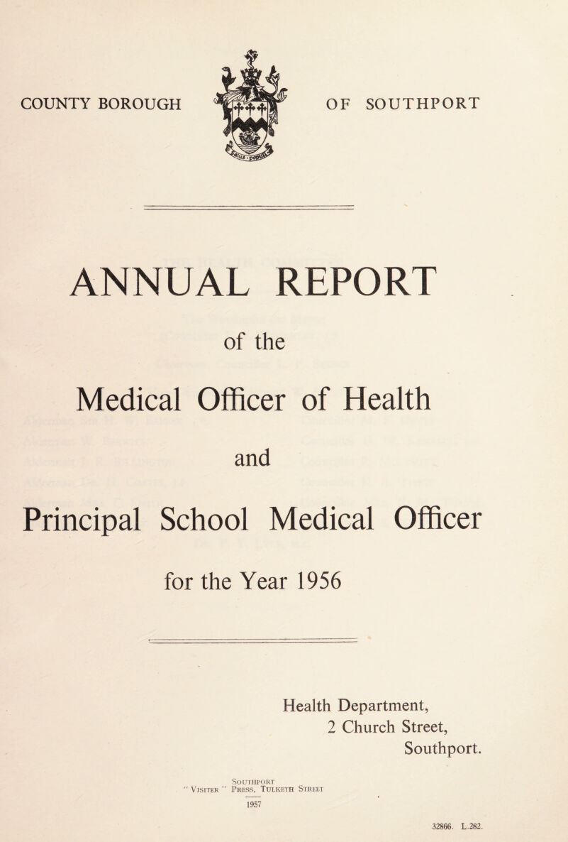 COUNTY BOROUGH OF SOUTHPORT ANNUAL REPORT of the Medical Officer of Health and Principal School Medical Officer for the Year 1956 Health Department, 2 Church Street, Southport. Southport “ Visiter ” Press, Tulketh Street 1957 32866. L.282.