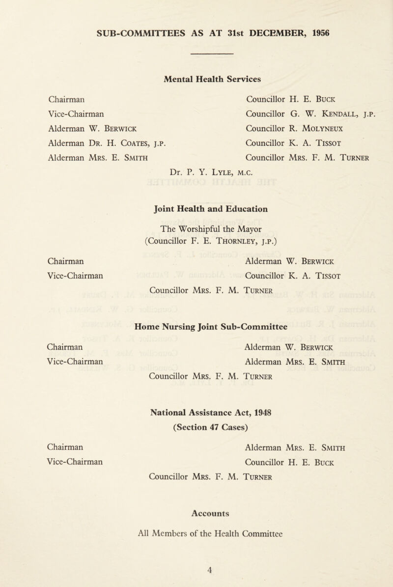 SUB-COMMITTEES AS AT 31st DECEMBER, 1956 Mental Health Services Chairman Councillor H. E. Buck Vice-Chairman Councillor G. W. Kendall, j.p. Alderman W. Berwick Councillor R. Molyneux Alderman Dr. H. Coates, j.p. Councillor K. A. Tissot Alderman Mrs. E. Smith Councillor Mrs. F. M. Turner Dr. P. Y. Lyle, m.c. Joint Health and Education The Worshipful the Mayor (Councillor F. E. Thornley, j.p.) Chairman Alderman W. Berwick Vice-Chairman Councillor K. A. Tissot Councillor Mrs. F. M. Turner Chairman Home Nursing Joint Sub-Committee Alderman W. Berwick Vice-Chairman Alderman Mrs. E. Smith Councillor Mrs. F. M. Turner Chairman National Assistance Act, 1948 (Section 47 Cases) Alderman Mrs. E. Smith Vice-Chairman Councillor H. E. Buck Councillor Mrs. F. M. Turner Accounts All Members of the Health Committee