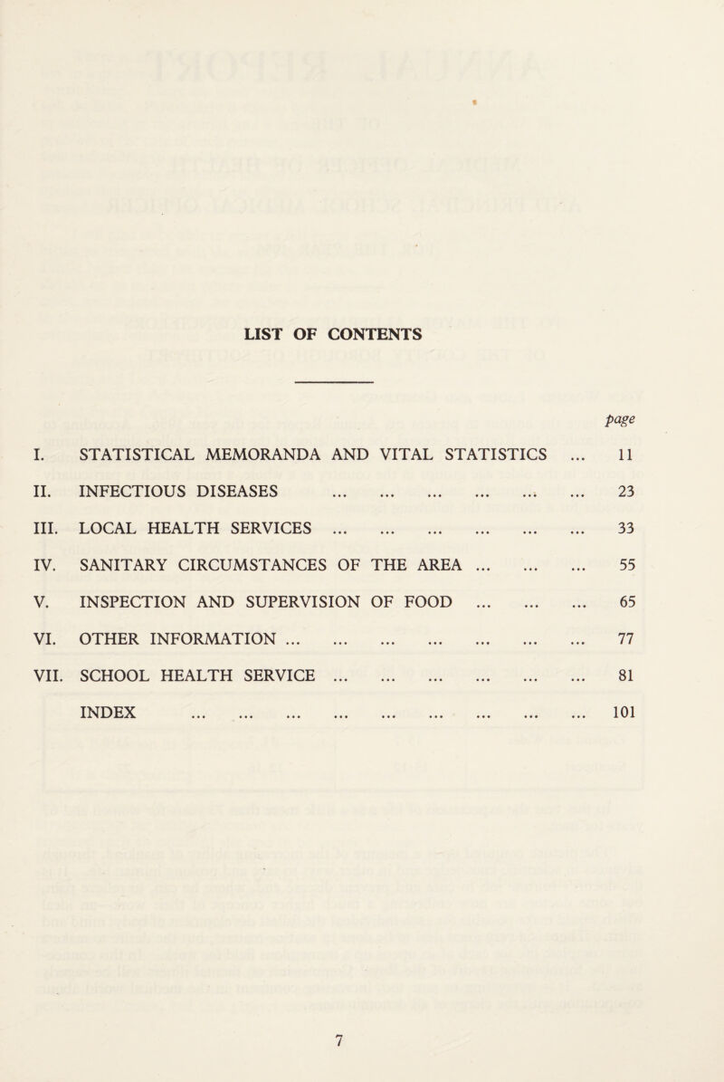 LIST OF CONTENTS I. STATISTICAL MEMORANDA AND VITAL STATISTICS II. INFECTIOUS DISEASES . III. LOCAL HEALTH SERVICES . IV. SANITARY CIRCUMSTANCES OF THE AREA. V. INSPECTION AND SUPERVISION OF FOOD . VI. OTHER INFORMATION. VII. SCHOOL HEALTH SERVICE . INDEX