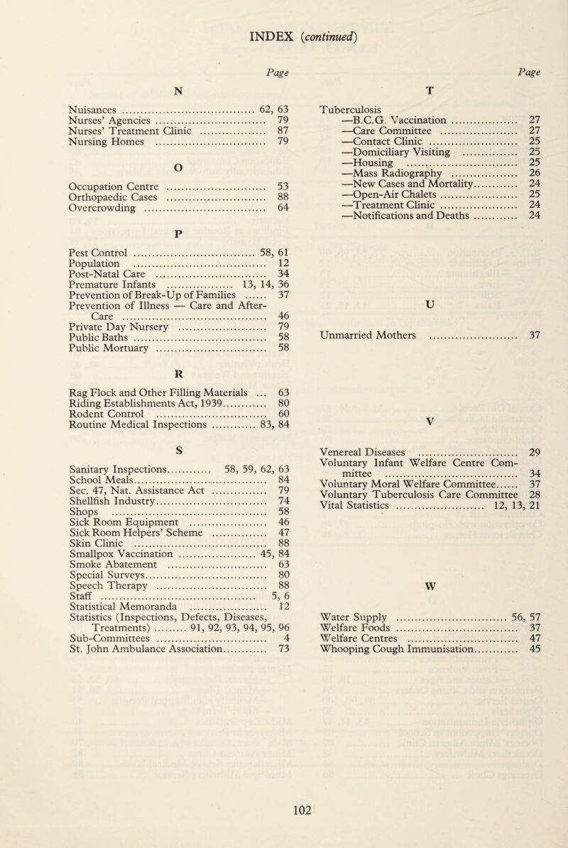 INDEX (continued) Page Page N T Nuisances . 62, 63 Nurses’ Agencies . 79 Nurses’ Treatment Clinic . 87 Nursing Homes . 79 O Occupation Centre . 53 Orthopaedic Cases ..,. 88 Overcrowding . 64 P Pest Control .. 58, 61 Population . 12 Post-Natal Care . 34 Premature Infants . 13, 14, 36 Prevention of Break-Up of Families . 37 Prevention of Illness — Care and After- Care . 46 Private Day Nursery . 79 Public Baths . 58 Public Mortuary . 58 Tuberculosis —B.C.G Vaccination . 27 —Care Committee . 27 —Contact Clinic . 25 —Domiciliary Visiting . 25 —Housing ... 25 —Mass Radiography . 26 —-New Cases and Mortality. 24 —Open-Air Chalets. 25 —Treatment Clinic . 24 —Notifications and Deaths . 24 U Unmarried Mothers 37 R Rag Flock and Other Filling Materials ... 63 Riding Establishments Act, 1939. 80 Rodent Control . 60 Routine Medical Inspections . 83, 84 S Sanitary Inspections. 58, 59, 62, 63 School Meals. 84 Sec. 47, Nat. Assistance Act . 79 Shellfish Industry. 74 Shops . 58 Sick Room Equipment . 46 Sick Room Helpers’ Scheme . 47 Skin Clinic . 88 Smallpox Vaccination . 45, 84 Smoke Abatement . 63 Special Surveys. 80 Speech Therapy . 88 Staff . 5, 6 Statistical Memoranda . 12 Statistics (Inspections, Defects, Diseases, Treatments). 91, 92, 93, 94, 95, 96 Sub-Committees . 4 St. John Ambulance Association. 73 Venereal Diseases . 29 Voluntary Infant Welfare Centre Com¬ mittee . 34 Voluntary Moral Welfare Committee. 37 Voluntary Tuberculosis Care Committee 28 Vital Statistics . 12, 13, 21 W Water Supply . 56, 57 Welfare Foods . 37 Welfare Centres . 47 Whooping Cough Immunisation. 45