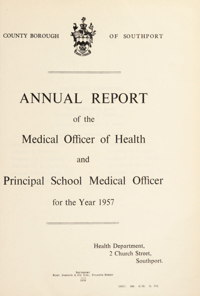 ANNUAL REPORT of the Medical Officer of Health and Principal School Medical Officer for the Year 1957 Health Department, 2 Church Street, Southport. Southport Robt. Johnson & Co. Ltd., Tulketh Street 1958 35917. 300. 8/58. O. 532.