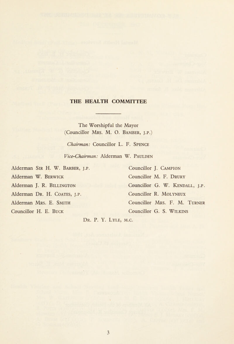 THE HEALTH COMMITTEE The Worshipful the Mayor (Councillor Mrs. M. O. Bamber, j.p.) Chairman: Councillor L. F. Spence Vice-Chairman: Alderman W. Paulden J. Campion M. F. Drury G. W. Kendall, j.p. R. Molyneux Mrs. F. M. Turner G. S. Wilkins Dr. P. Y. Lyle, m.c. Alderman Sir H. W. Barber, j.p. Councillor Alderman W. Berwick Councillor Alderman J. R. Billington Councillor Alderman Dr. H. Coates, j.p. Councillor Alderman Mrs. E. Smith Councillor Councillor H. E. Buck Councillor