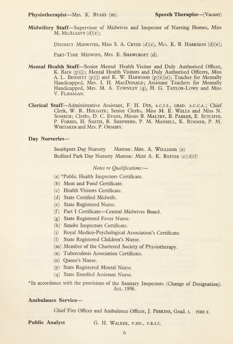 Physiotherapist—Mrs. K. Byars (m). Speech Therapist—(Vacant) Midwifery Staff—Supervisor of Midwives and Inspector of Nursing Homes, Miss M. McAleavy (d)(e); District Midwives, Miss S. A. Cryer (d)(e), Mi^. K. B. Harrison (d)(e); Part-Time Midwife, Mrs. E. Shawcroft (d). Mental Health Staff—Senior Mental Health Visitor and Duly Authorised Officer, K. Bain (p)(j); Mental Health Visitors and Duly Authorised Officers, Miss A. L. Bennett (p)(j) and K. W. Harwood (p)(e)(o); Teacher for Mentally Handicapped, Mrs. I. H. MacDonald; Assistant Teachers for Mentally Handicapped, Mrs. M. A. Townley (q), H. G. Taylor-Lowe and Miss V. Flanagan. Clerical Staff—Administrative Assistant, F. H. Dix, A.c.i.s., grad, a.c.c.a.; Chief Clerk, W. R. Holgate; Senior Clerks, Miss M. E. Wells and Miss N. Somech; Clerks, D. C. Evans, Misses B. Maltby, B. Parker, E. Sutciffe, P. Forbes, H. Smith, R. Shepherd, P. M. Mansell, K. Rimmer, P. M. Whitaker and Mrs. P. Ormsby. Day Nurseries— Southport Day Nursery Matron: Mrs. A. Williams (e) Bedford Park Day Nursery Matron: Miss A. K. Baxter (e)(d)(P Notes re Qualifications:— (a) * Public Health Inspectors Certificate. (b) Meat and Food Certificate. (c) Health Visitors Certificate. (d) State Certified Midwife. (e) State Registered Nurse. (f) Part I Certificate—Central Midwives Board. (g) State Registered Fever Nurse. (h) Smoke Inspectors Certificate. (j) Royal Medico-Psychological Association’s Certificate. (l) State Registered Children’s Nurse. (m) Member of the Chartered Society of Physiotherapy. (n) Tuberculosis Association Certificate. (o) Queen’s Nurse. (p) State Registered Mental Nurse. (q) State Enrolled Assistant Nurse. *In accordance with the provisions of the Sanitary Inspectors (Change of Designation) Act, 1956. Ambulance Service— Chief Fire Officer and Ambulance Officer, J. Perkins, Grad. i. fire e. Public Analyst G. H. Walker, p.hd., f.r.i.c.
