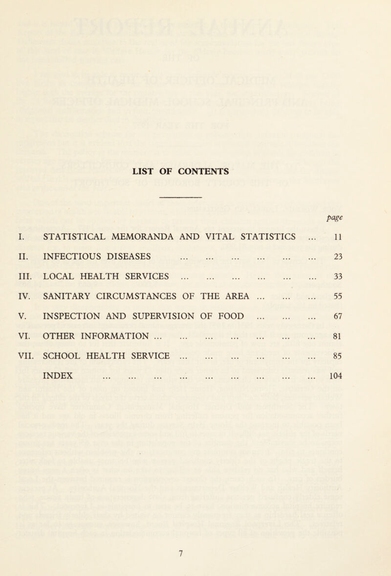 LIST OF CONTENTS I. STATISTICAL MEMORANDA AND VITAL STATISTICS II. INFECTIOUS DISEASES . III. LOCAL HEALTH SERVICES . IV. SANITARY CIRCUMSTANCES OF THE AREA. V. INSPECTION AND SUPERVISION OF FOOD . VI. OTHER INFORMATION. VII. SCHOOL HEALTH SERVICE . TNDFX ^ X ^ JL./ A 4 a. Jk ••• ••• ••• ••• ••• page 11 23 33 55 67 81 85 104