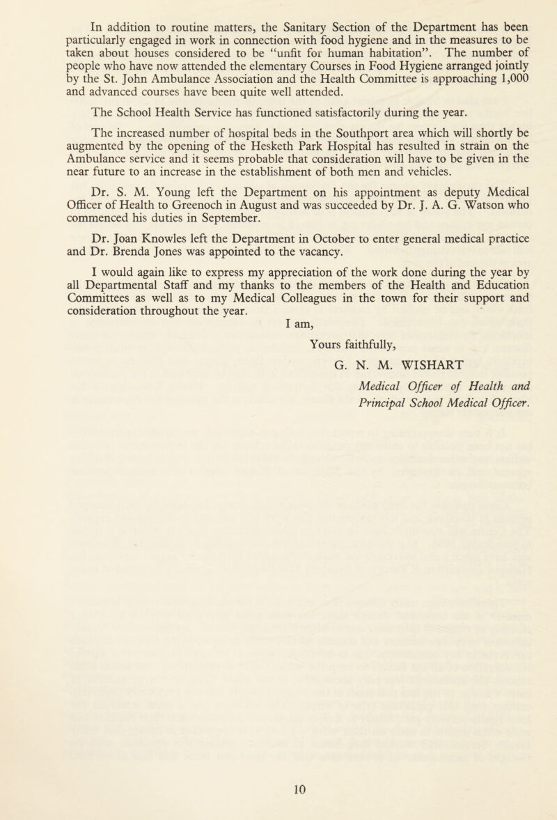 In addition to routine matters, the Sanitary Section of the Department has been particularly engaged in work in connection with food hygiene and in the measures to be taken about houses considered to be “unfit for human habitation”. The number of people who have now attended the elementary Courses in Food Hygiene arranged jointly by the St. John Ambulance Association and the Health Committee is approaching 1,000 and advanced courses have been quite well attended. The School Health Service has functioned satisfactorily during the year. The increased number of hospital beds in the Southport area which will shortly be augmented by the opening of the Hesketh Park Hospital has resulted in strain on the Ambulance service and it seems probable that consideration will have to be given in the near future to an increase in the establishment of both men and vehicles. Dr. S. M. Young left the Department on his appointment as deputy Medical Officer of Health to Greenoch in August and was succeeded by Dr. J. A. G. Watson who commenced his duties in September. Dr. Joan Knowles left the Department in October to enter general medical practice and Dr. Brenda Jones was appointed to the vacancy. I would again like to express my appreciation of the work done during the year by all Departmental Staff and my thanks to the members of the Health and Education Committees as well as to my Medical Colleagues in the town for their support and consideration throughout the year. I am. Yours faithfully, G. N. M. WISHART Medical Officer of Health and Principal School Medical Officer.