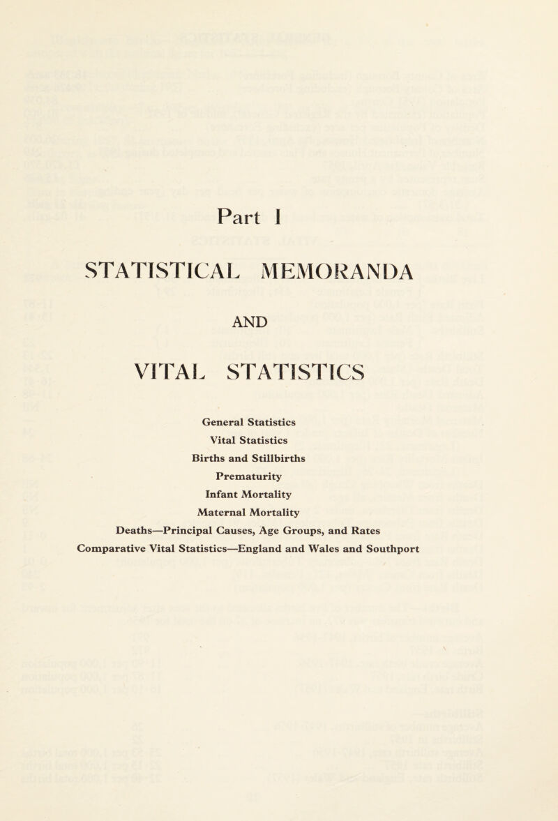 Part I STATISTICAL MEMORANDA AND VITAL STATISTICS General Statistics Vital Statistics Births and Stillbirths Prematurity Infant Mortality Maternal Mortality Deaths—Principal Causes, Age Groups, and Rates Comparative Vital Statistics—England and Wales and Southport