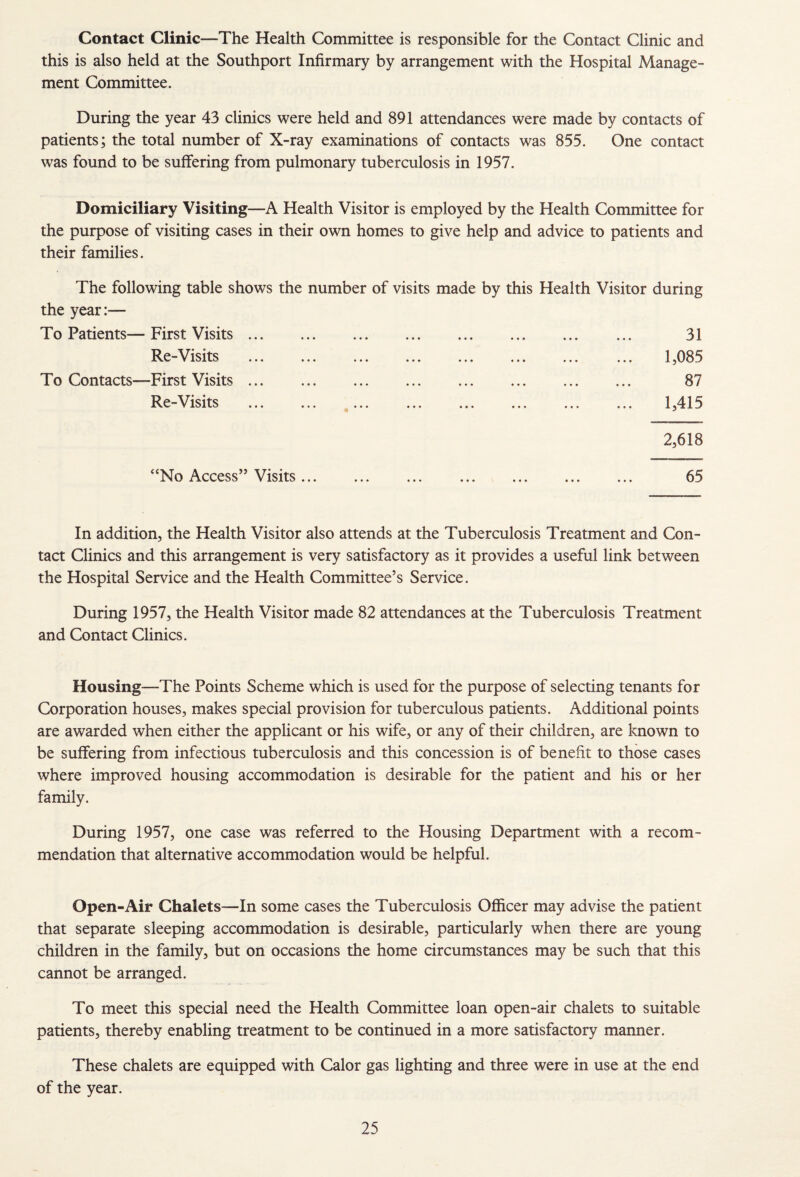 Contact Clinic—The Health Committee is responsible for the Contact Clinic and this is also held at the Southport Infirmary by arrangement with the Hospital Manage¬ ment Committee. During the year 43 clinics were held and 891 attendances were made by contacts of patients; the total number of X-ray examinations of contacts was 855. One contact was found to be suffering from pulmonary tuberculosis in 1957. Domiciliary Visiting—A Health Visitor is employed by the Health Committee for the purpose of visiting cases in their own homes to give help and advice to patients and their families. The following table shows the number of visits made by this Health Visitor during the year:— To Patients— First Visits. 31 Re-Visits . 1,085 To Contacts—First Visits. 87 Re-Visits ... ... ... ... ... ... ... ... 1,415 “No Access” Visits ... 2,618 In addition, the Health Visitor also attends at the Tuberculosis Treatment and Con¬ tact Clinics and this arrangement is very satisfactory as it provides a useful link between the Hospital Service and the Health Committee’s Service. During 1957, the Health Visitor made 82 attendances at the Tuberculosis Treatment and Contact Clinics. Housing—The Points Scheme which is used for the purpose of selecting tenants for Corporation houses, makes special provision for tuberculous patients. Additional points are awarded when either the applicant or his wife, or any of their children, are known to be suffering from infectious tuberculosis and this concession is of benefit to those cases where improved housing accommodation is desirable for the patient and his or her family. During 1957, one case was referred to the Housing Department with a recom¬ mendation that alternative accommodation would be helpful. Open-Air Chalets—In some cases the Tuberculosis Officer may advise the patient that separate sleeping accommodation is desirable, particularly when there are young children in the family, but on occasions the home circumstances may be such that this cannot be arranged. To meet this special need the Health Committee loan open-air chalets to suitable patients, thereby enabling treatment to be continued in a more satisfactory manner. These chalets are equipped with Calor gas lighting and three were in use at the end of the year.