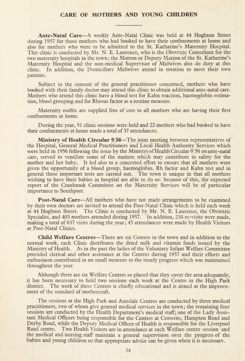 CARE OF MOTHERS AND YOUNG CHILDREN Ante-Natal Care—A weekly Ante-Natal Clinic was held at 44 Hoghton Street during 1957 for those mothers who had booked to have their confinements at home and also for mothers who were to be admitted to the St. Katharine’s Maternity Hospital. This clinic is conducted by Mr. N. E. Laurence, who is the Obstetric Consultant for the two maternity hospitals in the town; the Matron or Deputy Matron of the St. Katherine’s Maternity Hospital and the non-medical Supervisor of Midwives also do duty at this clinic. In addition, the Domiciliary Midwives attend in rotation to meet their own patients. Subject to the consent of the general practitioner concerned, mothers who have booked with their family doctor may attend this clinic to obtain additional ante-natal care. Mothers wLo attend this clinic have a blood test for Kahn reaction, haemoglobin estima¬ tion, blood grouping and for Rhesus factor as a routine measure. Maternity outfits are supplied free of cost to all mothers who are having their first confinements at home. During the year, 51 clinic sessions were held and 22 mothers who had booked to have their confinements at home made a total of 37 attendances. Ministry of Health Circular 9/56—The joint meeting between representatives of the Hospital, General Medical Practitioners and Local Health Authority Services which were held in 1956 following the issue by the Ministry of Health Circular 9/56 onante-natal care, served to ventilate some of the matters which may contribute to safety for the mother and her baby. It led also to a concerted effort to ensure that all mothers were given the opportunity of a blood group, haemoglobin, Rh factor and Kahn test and in general these important tests are carried out. The town is unique in that all mothers wishing to have their babies in hospital are able to do so: because of this, the expected report of the Cranbrook Committee on the Maternity Services will be of particular importance to Southport. Post-Natal Care—All mothers who have not made arrangements to be examined by their own doctors are invited to attend the Post-Natal Clinic which is held each week at 44 Hoghton Street. The Clinic is conducted by Mr. N. E. Laurence, the Obstetric Specialist, and 403 mothers attended during 1957. In addition, 234 re-visits were made, making a total of 637 visits during the year; 45 attendances were made by Health Visitors at Post-Natal Clinics. Child Welfare Centres—There are six Centres in the town and in addition to the normal work, each Clinic distributes the dried milk and vitamin foods issued by the Ministry of Health. As in the past the ladies of the Voluntary Infant Welfare Committee provided clerical and other assistance at the Centres during 1957 and their efforts and enthusiasm contributed in no small measure to the steady progress which was maintained throughout the year. Although there are six Welfare Centres so placed that they cover the area adequately, it has been necessary to hold two sessions each week at the Centre in the High Park district. The work of these Centres is chiefly educational and is aimed at the improve¬ ment of the standard of mothercraft. The sessions at the High Park and Ainsdale Centres are conducted by three medical practitioners, two of whom give general medical services in the town; the remaining four sessions are conducted by the Health Department’s medical staff; one of the Lady Assis¬ tant Medical Officers being responsible for the Centres at Crossens, Hampton Road and Derby Road, while the Deputy Medical Officer of Health is responsible for the Liverpool Road centre. Two Health Visitors are in attendance at each Welfare centre session and the medical and nursing staff maintain a general supervision over the progress of the babies and young children so that appropriate advice can be given when it is necessarv.