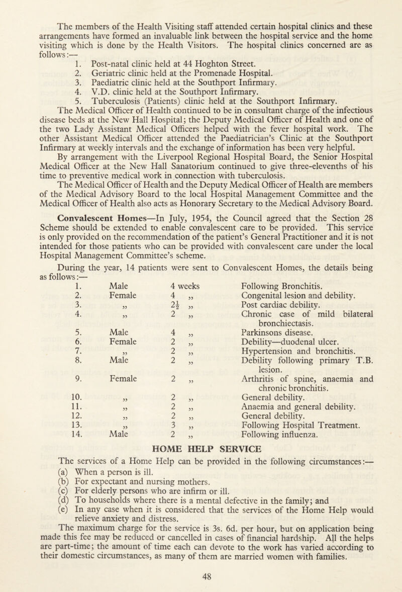 The members of the Health Visiting staff attended certain hospital clinics and these arrangements have formed an invaluable link between the hospital service and the home visiting which is done by the Health Visitors. The hospital clinics concerned are as follows:— 1. Post-natal clinic held at 44 Hoghton Street. 2. Geriatric clinic held at the Promenade Hospital. 3. Paediatric clinic held at the Southport Infirmary. 4. V.D. clinic held at the Southport Infirmary. 5. Tuberculosis (Patients) clinic held at the Southport Infirmary. The Medical Officer of Health continued to be in consultant charge of the infectious disease beds at the New Hall Hospital; the Deputy Medical Officer of Health and one of the two Lady Assistant Medical Officers helped with the fever hospital work. The other Assistant Medical Officer attended the Paediatrician’s Clinic at the Southport Infirmary at weekly intervals and the exchange of information has been very helpful. By arrangement with the Liverpool Regional Hospital Board, the Senior Hospital Medical Officer at the New Hall Sanatorium continued to give three-elevenths of his time to preventive medical work in connection with tuberculosis. The Medical Officer of Health and the Deputy Medical Officer of Health are members of the Medical Advisory Board to the local Hospital Management Committee and the Medical Officer of Health also acts as Honorary Secretary to the Medical Advisory Board. Convalescent Homes—In July, 1954, the Council agreed that the Section 28 Scheme should be extended to enable convalescent care to be provided. This service is only provided on the recommendation of the patient’s General Practitioner and it is not intended for those patients who can be provided with convalescent care under the local Hospital Management Committee’s scheme. During the year, 14 patients were sent to Convalescent Homes, the details being as follows:— 1. Male 4 weeks Following Bronchitis. 2. Female 4 33 Congenital lesion and debility. 3. 35 01 33 Post cardiac debility. 4. 35 2 33 Chronic case of mild bilateral 5. Male 4 33 bronchiectasis. Parkinsons disease. 6. Female 2 33 Debility—duodenal ulcer. 7. 33 2 33 Hypertension and bronchitis. 8. Male 2 33 Debility following primary T.B. 9. Female 2 33 lesion. Arthritis of spine, anaemia and chronic bronchitis. General debility. 10. 33 2 33 11. 35 2 33 Anaemia and general debility. 12. 33 2 33 General debility. 13. 33 3 33 Following Hospital Treatment. 14. Male 2 35 Following influenza. The services HOME HELP SERVICE of a Home Help can be provided in the following circumstances:— (a) When a person is ill. (b) For expectant and nursing mothers. (c) For elderly persons who are infirm or ill. (d) To households where there is a mental defective in the family; and (e) In any case when it is considered that the services of the Home Help would relieve anxiety and distress. The maximum charge for the service is 3s. 6d. per hour, but on application being made this fee may be reduced or cancelled in cases of financial hardship. All the helps are part-time; the amount of time each can devote to the work has varied according to their domestic circumstances, as many of them are married women with families.
