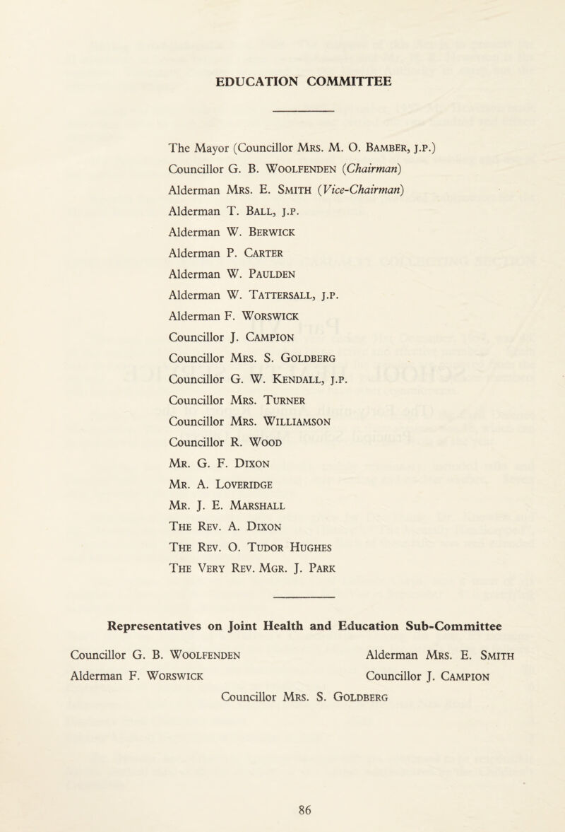 EDUCATION COMMITTEE The Mayor (Councillor Mrs. M. O. Bamber, j.p.) Councillor G. B. Woolfenden {Chairman) Alderman Mrs. E. Smith {Vice-Chairman) Alderman T. Ball, j.p. Alderman W. Berwick Alderman P. Carter Alderman W. Paulden Alderman W. Tattersall, j.p. Alderman F. Worswick Councillor J. Campion Councillor Mrs. S. Goldberg Councillor G. W. Kendall, j.p. Councillor Mrs. Turner Councillor Mrs. Williamson Councillor R. Wood Mr. G. F. Dixon Mr. a. Loveridge Mr. J. E. Marshall The Rev. A. Dixon The Rev. O. Tudor Hughes The Very Rev. Mgr. J. Park Representatives on Joint Health and Education Sub-Committee Councillor G. B. Woolfenden Alderman F. Worswick Alderman Mrs. E. Smith Councillor J. Campion Councillor Mrs. S. Goldberg