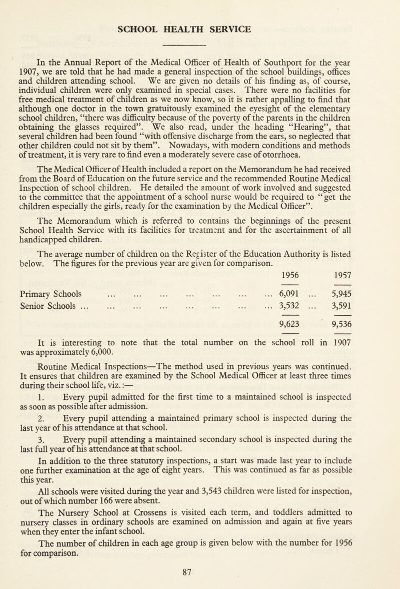 SCHOOL HEALTH SERVICE In the Annual Report of the Medical Officer of Health of Southport for the year 1907, we are told that he had made a general inspection of the school buildings, offices and children attending school. We are given no details of his finding as, of course, individual children were only examined in special cases. There were no facilities for free medical treatment of children as we now know, so it is rather appalling to find that although one doctor in the town gratuitously examined the eyesight of the elementary school children, “there was difficulty because of the poverty of the parents in the children obtaining the glasses required”. We also read, under the heading “Hearing”, that several children had been found “with offensive discharge from the ears, so neglected that other children could not sit by them”. Nowadays, with modern conditions and methods of treatment, it is very rare to find even a moderately severe case of otorrhoea. The Medical Officer of Health included a report on the Memorandum he had received from the Board of Education on the future service and the recommended Routine Medical Inspection of school children. He detailed the amount of work involved and suggested to the committee that the appointment of a school nurse would be required to “ get the children especially the girls, ready for the examination by the Medical Officer”. The Memorandum which is referred to contains the beginnings of the present School Health Service with its facilities for treatment and for the ascertainment of all handicapped children. The average number of children on the Register of the Education Authority is listed below. The figures for the previous year are given for comparison. 1956 1957 Primary Schools Senior Schools ... 6,091 ... 5,945 3,532 ... 3,591 9,623 9,536 It is interesting to note that the total number on the school roll in 1907 was approximately 6,000. Routine Medical Inspections—The method used in previous years was continued. It ensures that children are examined by the School Medical Officer at least three times during their school life, viz.:— 1. Every pupil admitted for the first time to a maintained school is inspected as soon as possible after admission. 2. Every pupil attending a maintained primary school is inspected during the last year of his attendance at that school. 3. Every pupil attending a maintained secondary school is inspected during the last full year of his attendance at that school. In addition to the three statutory inspections, a start was made last year to include one further examination at the age of eight years. This was continued as far as possible this year. All schools were visited during the year and 3,543 children were listed for inspection, out of which number 166 were absent. The Nursery School at Crossens is visited each term, and toddlers admitted to nursery classes in ordinary schools are examined on admission and again at five years when they enter the infant school. The number of children in each age group is given below with the number for 1956 for comparison.