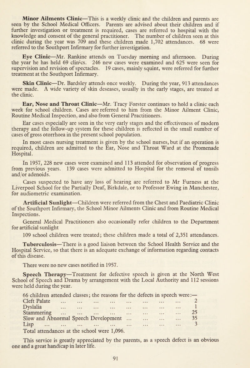 Minor Ailments Clinic—This is a weekly clinic and the children and parents are seen by the School Medical Officers. Parents are advised about their children and if further investigation or treatment is required, cases are referred to hospital with the knowledge and consent of the general practitioner. The number of children seen at this clinic during the year was 709 and these children made 1,702 attendances. 68 were referred to the Southport Infirmary for further investigation. Eye Clinic—Mr. Rankine attends on Tuesday morning and afternoon. During the year he has held 69 clinics. 246 new cases were examined and 625 were seen for supervision and revision of spectacles. 19 cases, mainly squint, were referred for further treatment at the Southport Infirmary. Skin Clinic—Dr. Bardsley attends once weekly. During the year, 913 attendances were made. A wide variety of skin deseases, usually in the early stages, are treated at the clinic. Ear, Nose and Throat Clinic—Mr. Tracy Forster continues to hold a clinic each week for school children. Cases are referred to him from the Minor Ailment Clinic, Routine Medical Inspection, and also from General Practitioners. Ear cases especially are seen in the very early stages and the effectiveness of modern therapy and the follow-up system for these children is reflected in the small number of cases of gross otorrhoea in the present school population. In most cases nursing treatment is given by the school nurses, but if an operation is required, children are admitted to the Ear, Nose and Throat Ward at the Promenade Hospital. In 1957, 228 new cases were examined and 113 attended for observation of progress from previous years. 139 cases were admitted to Hospital for the removal of tonsils and/or adenoids. Cases suspected to have any loss of hearing are referred to Mr Furness at the Liverpool School for the Partially Deaf, Birkdale, or to Professor Ewing in Manchester, for audiometric examination. Artificial Sunlight—Children were referred from the Chest and Paediatric Clinic of the Southport Infirmary, the School Minor Ailments Clinic and from Routine Medical Inspections. General Medical Practitioners also occasionally refer children to the Department for artificial sunlight 109 school children were treated; these children made a total of 2,351 attendances. Tuberculosis—-There is a good liaison between the School Health Service and the Hospital Service, so that there is an adequate exchange of information regarding contacts of this disease. There were no new cases notified in 1957. Speech Therapy—Treatment for defective speech is given at the North West School of Speech and Drama by arrangement with the Local Authority and 112 sessions were held during the year. 66 children attended classes; the reasons for the defects in speech were:— Cleft Palate ... . . 2 I9yslaha ... ... ... ... ... ... ... ... 1 Stammering . 25 Slow and Abnormal Speech Development. 35 LisD ... 3 Total attendances at the school were 1,096. This service is greatly appreciated by the parents, as a speech defect is an obvious one and a great handicap in later life.