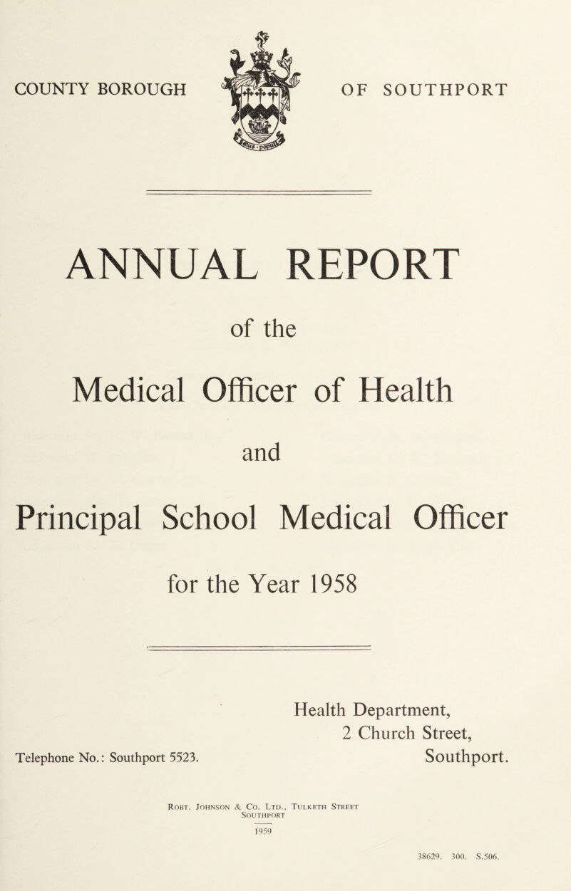 ANNUAL REPORT of the Medical Officer of Health and Principal School Medical Officer for the Year 1958 Health Department, 2 Church Street, Telephone No.: Southport 5523. Southport. Robt. Johnson & Co. Ltd., Tulketh Street Southport 1959 J8629, 300, S,506,