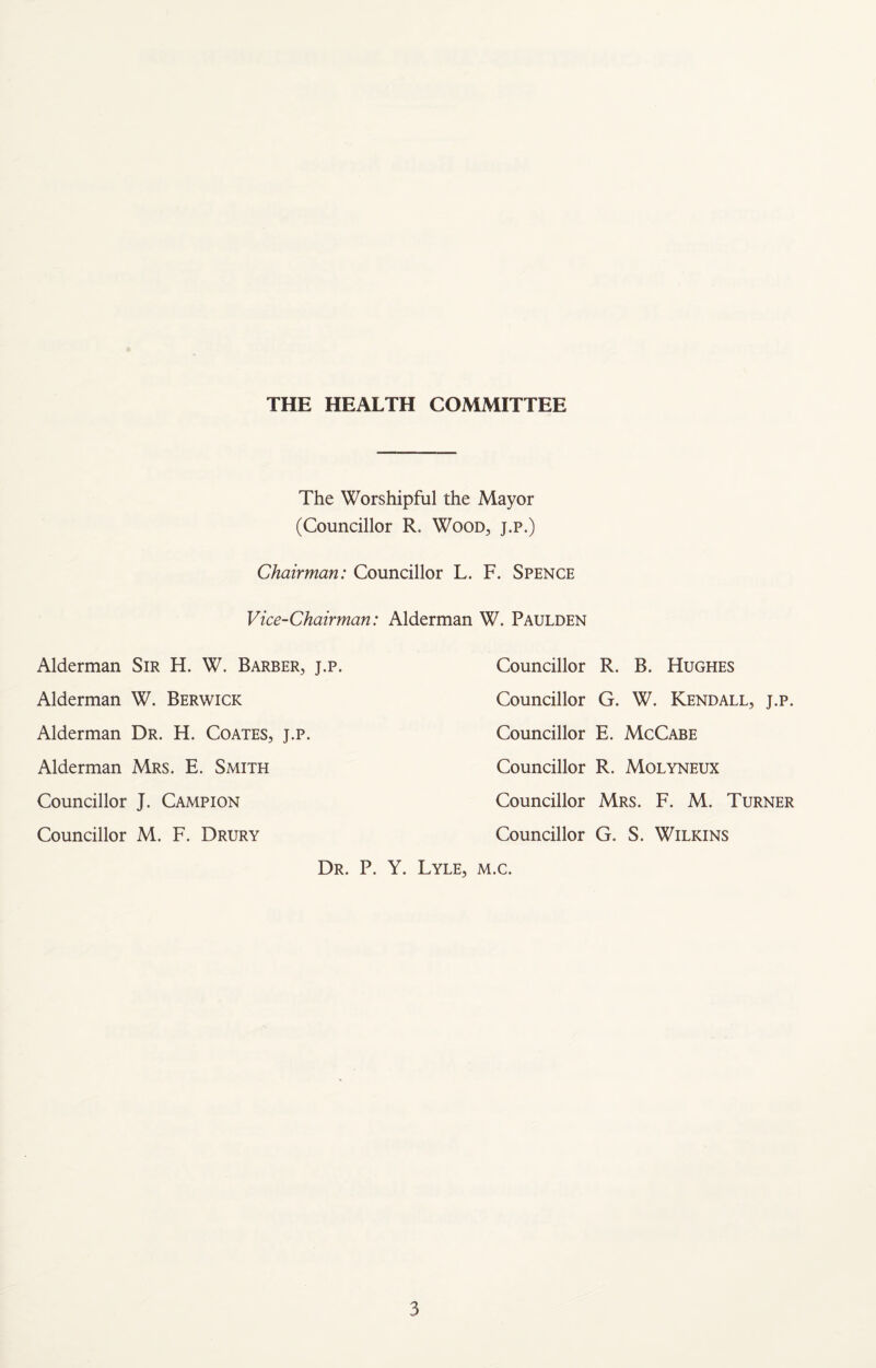 THE HEALTH COMMITTEE The Worshipful the Mayor (Councillor R. Wood, j.p.) Chairman: Councillor L. F. Spence Vice-Chairman: Alderman W. Paulden Alderman Sir H. W. Barber, j.p. Councillor R. B. Hughes Alderman W. Berwick Councillor G. W. Kendall, j.p. Alderman Dr. H. Coates, j.p. Councillor E. McCabe Alderman Mrs. E. Smith Councillor R. Molyneux Councillor J. Campion Councillor Mrs. F. M. Turner Councillor M. F. Drury Councillor G. S. Wilkins Dr. P. Y. Lyle, m.c.