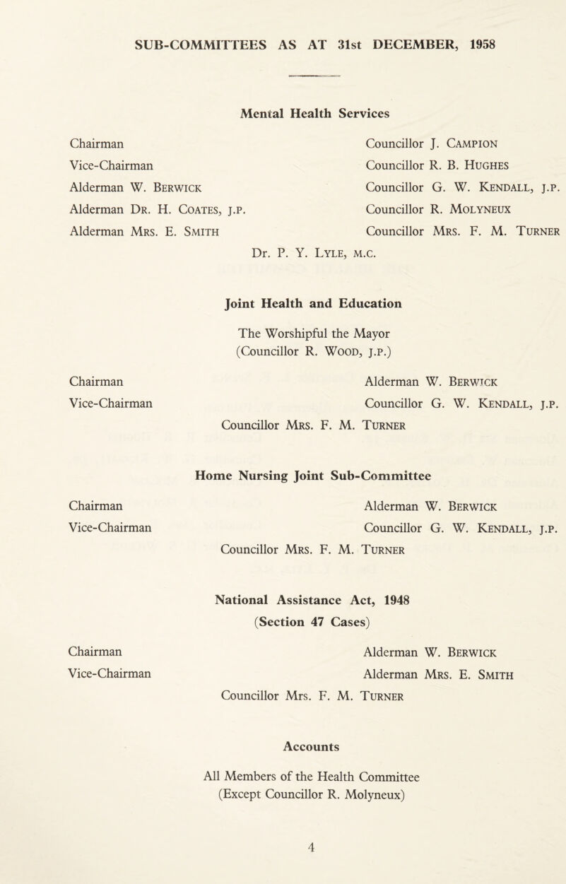 SUB-COMMITTEES AS AT 31st DECEMBER, 1958 Mental Health Services Chairman Councillor J. Campion Vice-Chairman Councillor R. B. Hughes Alderman W. Berwick Councillor G. W. Kendall, j.p. Alderman Dr. H. Coates, j.p. Councillor R. Molyneux Alderman Mrs. E. Smith Councillor Mrs. F. M. Turner Dr. P. Y. Lyle, m.c. Joint Health and Education The Worshipful the Mayor (Councillor R. Wood, j.p.) Chairman Alderman W. Berwick Vice-Chairman Councillor G. W. Kendall, j.p. Councillor Mrs. F. M. Turner Chairman Home Nursing Joint Sub-Committee Alderman W. Berwick Vice-Chairman Councillor G. W. Kendall, j.p. Councillor Mrs. F. M. Turner Chairman National Assistance Act, 1948 (Section 47 Cases) Alderman W. Berwick Vice-Chairman Alderman Mrs. E. Smith Councillor Mrs. F. M. Turner Accounts All Members of the Health Committee (Except Councillor R. Molyneux)