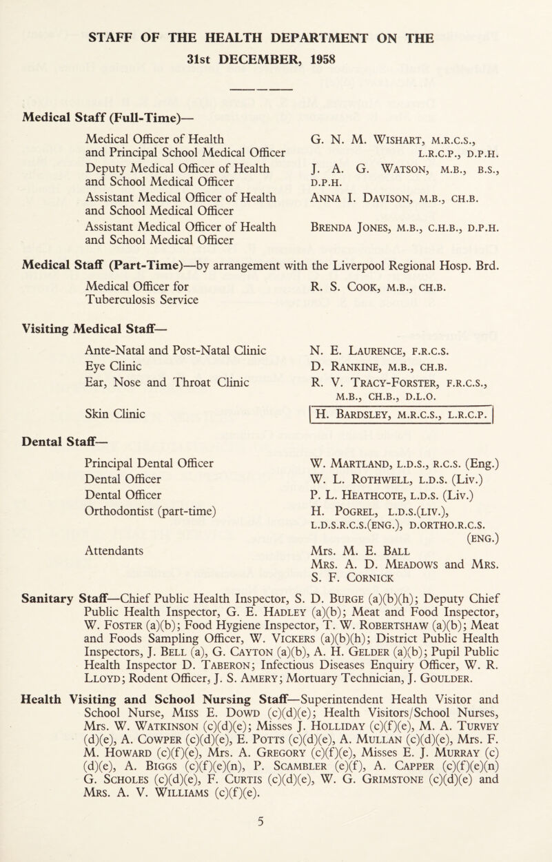 STAFF OF THE HEALTH DEPARTMENT ON THE 31st DECEMBER, 1958 Medical Staff (Full-Time)— Medical Officer of Health and Principal School Medical Officer Deputy Medical Officer of Health and School Medical Officer Assistant Medical Officer of Health and School Medical Officer Assistant Medical Officer of Health and School Medical Officer G. N. M. WiSHART, M.R.C.S., L.R.C.P., D.P.H. J. A. G. Watson, m.b., b.s., D.P.H. Anna I. Davison, m.b., ch.b. Brenda Jones, m.b., c.h.b., d.p.h. Medical Staff (Part-Time)—by arrangement with the Liverpool Regional Hosp. Brd. Medical Officer for R. S. Cook, m.b., ch.b. Tuberculosis Service Visiting Medical Staff— Ante-Natal and Post-Natal Clinic N. E. Laurence, f.r.c.s. Eye Clinic Ear, Nose and Throat Clinic Skin Clinic Dental Staff— Principal Dental Officer Dental Officer Dental Officer Orthodontist (part-time) Attendants D. Rankine, m.b., ch.b. R. V. Tracy-Forster, f.r.c.s., M.B., CH.B., D.L.O. H. BaRDSLEY, M.R.C.S., L.R.C.P. W. Maryland, l.d.s., r.c.s. (Eng.) W. L. Rothwell, l.d.s. (Liv.) P. L. Heathcote, l.d.s. (Liv.) H. POGREL, L.D.S.(LIV.), l.d.s.r.c.s.(eng.), d.ortho.r.c.s. (eng.) Mrs. M. E. Ball Mrs. a. D. Meadows and Mrs. S. F. CORNICK Sanitary Staff—Chief Public Health Inspector, S. D. Burge (a)(b)(h); Deputy Chief Public Health Inspector, G. E. Hadley (a)(b); Meat and Food Inspector, W. Foster (a)(b); Food Hygiene Inspector, T. W. Robertshaw (a)(b); Meat and Foods Sampling Officer, W. Vickers (a)(b)(h); District Public Health Inspectors, J. Bell (a), G. Cayton (a)(b), A. H. Gelder (a)(b); Pupil Public Health Inspector D. Taberon; Infectious Diseases Enquiry Officer, W. R. Lloyd; Rodent Officer, J. S. Amery; Mortuary Technician, J. Goulder. Health Visiting and School Nursing Staff—Superintendent Health Visitor and School Nurse, Miss E. Dowd (c)(d)(e); Health Visitors/School Nurses, Mrs. W. Watkinson (c)(d)(e); Misses J. Holliday (c)(f)(e), M. A. Turvey (d)(e), A. CowPER (c)(d)(e), E. Potts (c)(d)(e), A. Mullan (c)(d)(e), Mrs. F. M. Howard (c)(f)(e), Mrs. A. Gregory (c)(f)(e). Misses E. J. Murray (c) (d)(e), A. Biggs (c)(f)(e)(n), P. Scambler (e)(f), A. Capper (c)(f)(e)(n) G. ScHOLES (c)(d)(e), F. Curtis (c)(d)(e), W. G. Grimstone (c)(d)(e) and Mrs. a. V. Williams (c)(f)(e).