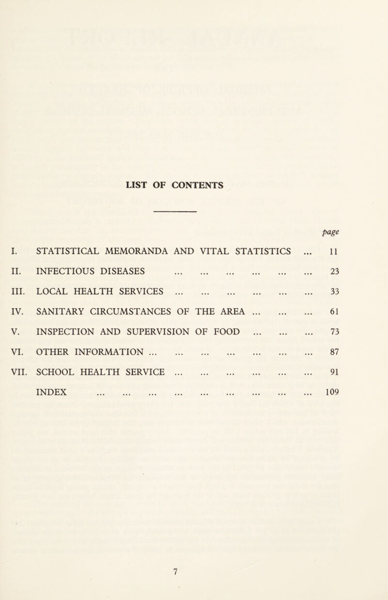 LIST OF CONTENTS page I. STATISTICAL MEMORANDA AND VITAL STATISTICS IL INFECTIOUS DISEASES . III. LOCAL HEALTH SERVICES . IV. SANITARY CIRCUMSTANCES OF THE AREA. V. INSPECTION AND SUPERVISION OF FOOD . VI. OTHER INFORMATION. VH. SCHOOL HEALTH SERVICE . TNDFX ^ X ••• ••• ••• ••• ••• ••• 11 23 33 61 73 87 91 109