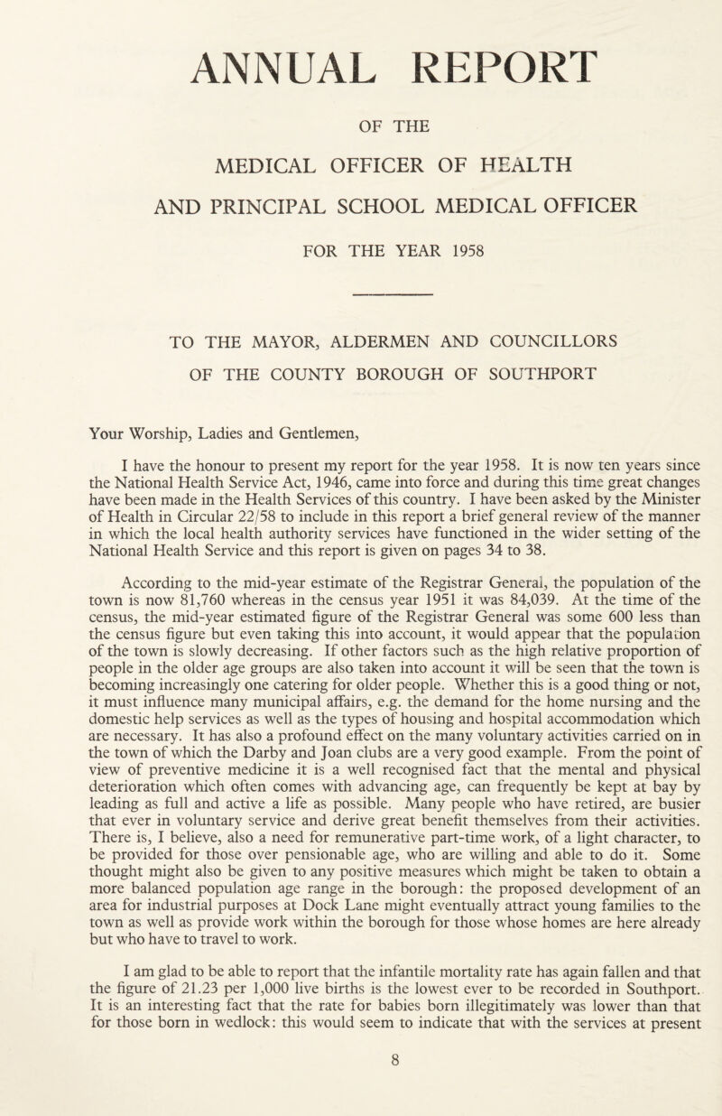 ANNUAL REPORT OF THE MEDICAL OFFICER OF HEALTH AND PRINCIPAL SCHOOL MEDICAL OFFICER FOR THE YEAR 1958 TO THE MAYOR, ALDERMEN AND OF THE COUNTY BOROUGH OF COUNCILLORS SOUTHPORT Your Worship, Ladies and Gentlemen, I have the honour to present my report for the year 1958. It is now ten years since the National Health Service Act, 1946, came into force and during this time great changes have been made in the Health Services of this country. I have been asked by the Minister of Health in Circular 22/58 to include in this report a brief general review of the manner in which the local health authority services have functioned in the wider setting of the National Health Service and this report is given on pages 34 to 38. According to the mid-year estimate of the Registrar General, the population of the town is now 81,760 whereas in the census year 1951 it was 84,039. At the time of the census, the mid-year estimated figure of the Registrar General was some 600 less than the census figure but even taking this into account, it would appear that the population of the town is slowly decreasing. If other factors such as the high relative proportion of people in the older age groups are also taken into account it will be seen that the town is becoming increasingly one catering for older people. Whether this is a good thing or not, it must infiuence many municipal affairs, e.g. the demand for the home nursing and the domestic help services as well as the types of housing and hospital accommodation which are necessary. It has also a profound effect on the many voluntary activities carried on in the town of which the Darby and Joan clubs are a very good example. From the point of view of preventive medicine it is a well recognised fact that the mental and physical deterioration which often comes with advancing age, can frequently be kept at bay by leading as full and active a life as possible. Many people who have retired, are busier that ever in voluntary service and derive great benefit themselves from their activities. There is, I believe, also a need for remunerative part-time work, of a light character, to be provided for those over pensionable age, who are willing and able to do it. Some thought might also be given to any positive measures which might be taken to obtain a more balanced population age range in the borough: the proposed development of an area for industrial purposes at Dock Lane might eventually attract young families to the town as well as provide work within the borough for those whose homes are here already but who have to travel to work. I am glad to be able to report that the infantile mortality rate has again fallen and that the figure of 21.23 per 1,000 live births is the lowest ever to be recorded in Southport. It is an interesting fact that the rate for babies born illegitimately was lower than that for those born in wedlock: this would seem to indicate that with the services at present