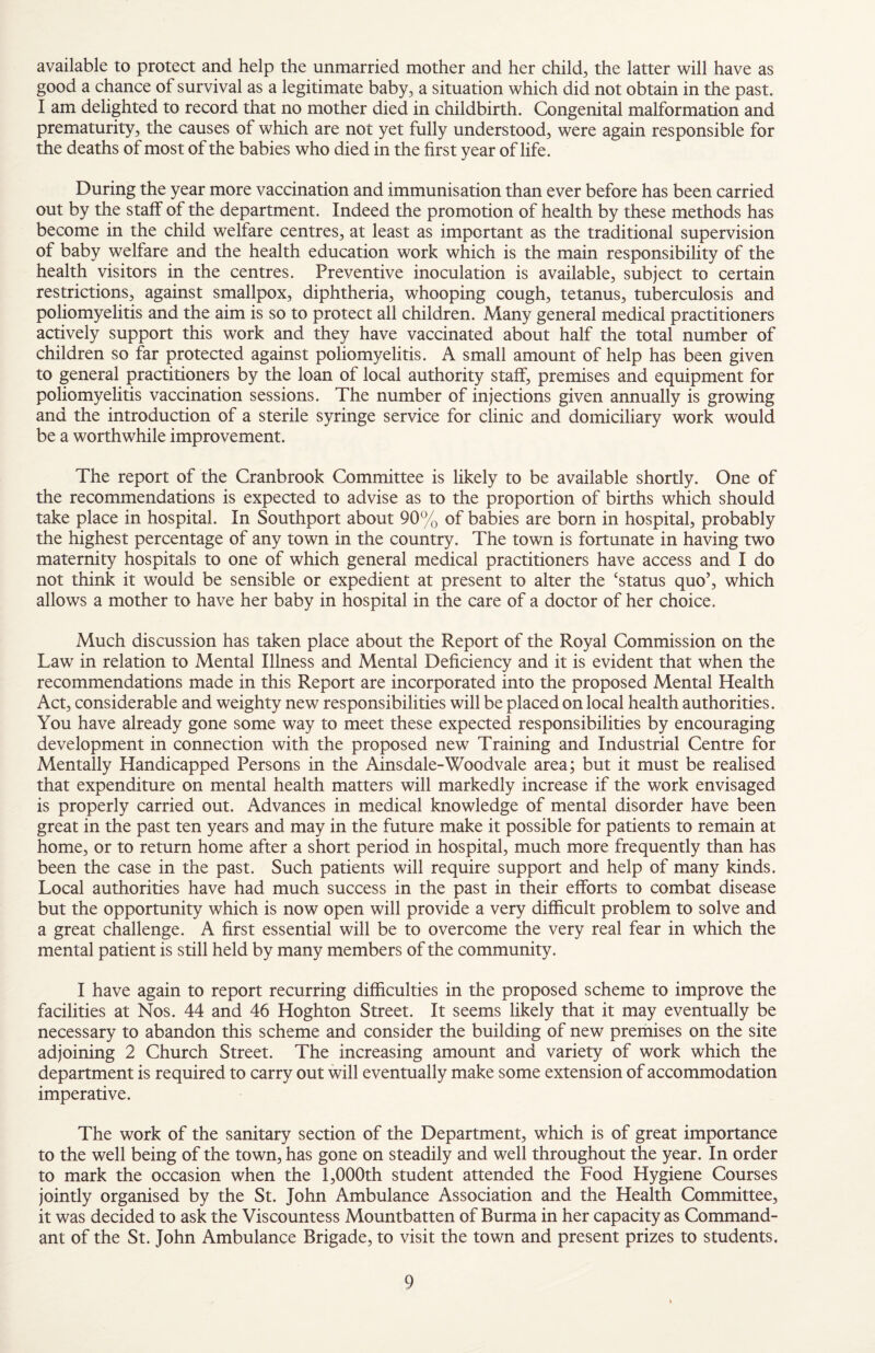 available to protect and help the unmarried mother and her child, the latter will have as good a chance of survival as a legitimate baby, a situation which did not obtain in the past. I am delighted to record that no mother died in childbirth. Congenital malformation and prematurity, the causes of which are not yet fully understood, were again responsible for the deaths of most of the babies who died in the first year of life. During the year more vaccination and immunisation than ever before has been carried out by the staff of the department. Indeed the promotion of health by these methods has become in the child welfare centres, at least as important as the traditional supervision of baby welfare and the health education work which is the main responsibility of the health visitors in the centres. Preventive inoculation is available, subject to certain restrictions, against smallpox, diphtheria, whooping cough, tetanus, tuberculosis and poliomyelitis and the aim is so to protect all children. Many general medical practitioners actively support this work and they have vaccinated about half the total number of children so far protected against poliomyelitis. A small amount of help has been given to general practitioners by the loan of local authority staff, premises and equipment for poliomyelitis vaccination sessions. The number of injections given annually is growing and the introduction of a sterile syringe service for clinic and domiciliary work would be a worthwhile improvement. The report of the Cranbrook Committee is likely to be available shortly. One of the recommendations is expected to advise as to the proportion of births which should take place in hospital. In Southport about 90% of babies are born in hospital, probably the highest percentage of any town in the country. The town is fortunate in having two maternity hospitals to one of which general medical practitioners have access and I do not think it would be sensible or expedient at present to alter the ‘status quo’, which allows a mother to have her baby in hospital in the care of a doctor of her choice. Much discussion has taken place about the Report of the Royal Commission on the Law in relation to Mental Illness and Mental Deficiency and it is evident that when the recommendations made in this Report are incorporated into the proposed Mental Health Act, considerable and weighty new responsibilities will be placed on local health authorities. You have already gone some way to meet these expected responsibilities by encouraging development in connection with the proposed new Training and Industrial Centre for Mentally Handicapped Persons in the Ainsdale-Woodvale area; but it must be realised that expenditure on mental health matters will markedly increase if the work envisaged is properly carried out. Advances in medical knowledge of mental disorder have been great in the past ten years and may in the future make it possible for patients to remain at home, or to return home after a short period in hospital, much more frequently than has been the case in the past. Such patients will require support and help of many kinds. Local authorities have had much success in the past in their efforts to combat disease but the opportunity which is now open will provide a very difficult problem to solve and a great challenge. A first essential will be to overcome the very real fear in which the mental patient is still held by many members of the community. I have again to report recurring difficulties in the proposed scheme to improve the facilities at Nos. 44 and 46 Hoghton Street. It seems likely that it may eventually be necessary to abandon this scheme and consider the building of new premises on the site adjoining 2 Church Street. The increasing amount and variety of work which the department is required to carry out will eventually make some extension of accommodation imperative. The work of the sanitary section of the Department, which is of great importance to the well being of the town, has gone on steadily and well throughout the year. In order to mark the occasion when the 1,000th student attended the Food Hygiene Courses jointly organised by the St. John Ambulance Association and the Health Committee, it was decided to ask the Viscountess Mountbatten of Burma in her capacity as Command¬ ant of the St. John Ambulance Brigade, to visit the town and present prizes to students.