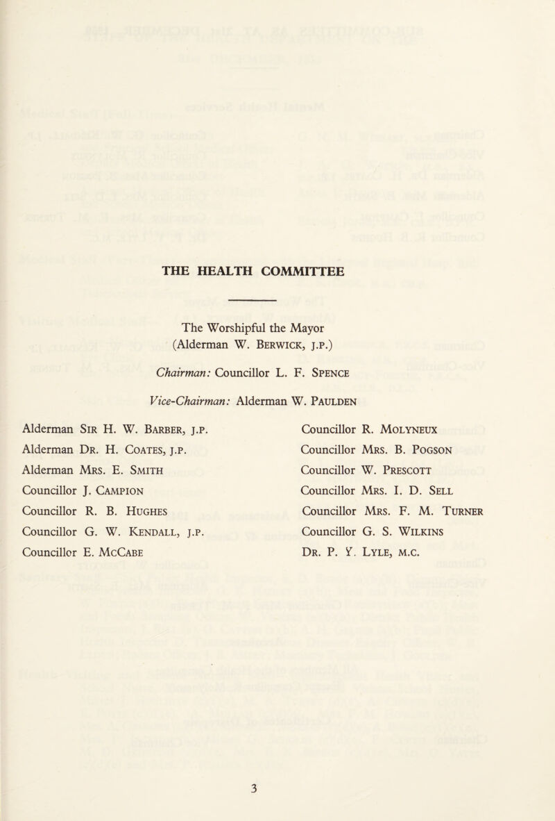 THE HEALTH COMMITTEE The Worshipful the Mayor (Alderman W. Berwick, j.p.) Chairman: Councillor L. F. Spence Vice-Chairman: Alderman W. Paulden Alderman Sir H. W. Barber, j.p. Alderman Dr. H. Coates, j.p. Alderman Mrs. E. Smith Councillor J. Campion Councillor R. B. Hughes Councillor G. W. Kendall, j.p. Councillor E. McCabe Councillor R. Molyneux Councillor Mrs. B. Pogson Councillor W. Prescott Councillor Mrs. I. D. Sell Councillor Mrs. F. M. Turner Councillor G. S. Wilkins Dr. P. Y. Lyle, m.c.