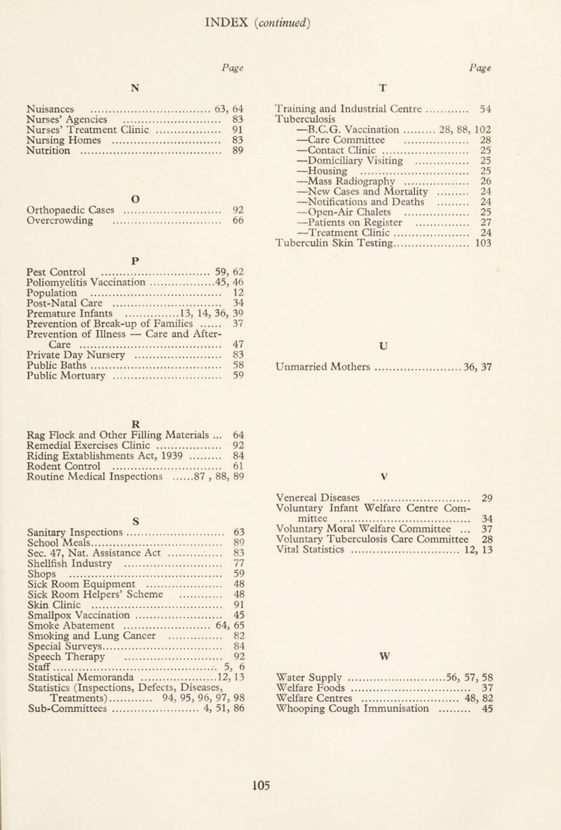 INDEX {continued) Page N Nuisances . 63, 64 Nurses’ Agencies . 83 Nurses’ Treatment Clinic . 91 Nursing Homes . 83 Nutrition . 89 O Orthopaedic Cases . 92 Overcrowding . 66 P Pest Control . 59, 62 Poliomyelitis Vaccination.45, 46 Population . 12 Post-Natal Care . 34 Premature Infants .13, 14, 36, 39 Prevention of Break-up of Families . 37 Prevention of Illness — Care and After- Care . 47 Private Day Nursery . 83 PubUc Baths. 58 Public Mortuary . 59 R Rag Flock and Other Filling Materials ... 64 Remedial Exercises Clinic . 92 Riding Extablishments Act, 1939 . 84 Rodent Control . 61 Routine Medical Inspections .87 , 88, 89 S Sanitary Inspections. 63 School Meals. 89 Sec. 47, Nat. Assistance Act . 83 Shellfish Industry . 77 Shops . 59 Sick Room Equipment . 48 Sick Room Helpers’ Scheme . 48 Skin Clinic . 91 Smallpox Vaccination . 45 Smoke Abatement . 64, 65 Smoking and Lung Cancer . 82 Special Surveys. 84 Speech Therapy . 92 Staff. 5, 6 Statistical Memoranda .12, 13 Statistics (Inspections, Defects, Diseases, Treatments). 94, 95, 96, 97, 98 Sub-Committees . 4, 51, 86 Page T Training and Industrial Centre . 54 Tuberculosis —B.C.G. Vaccination. 28, 88, 102 —Care Committee . 28 —Contact Clinic . 25 —Domiciliary Visiting . 25 —Housing . 25 —Mass Radiography . 26 —New Cases and Mortality . 24 —Notifications and Deaths . 24 —Open-Air Chalets . 25 —Patients on Register . 27 —Treatment Clinic. 24 Tuberculin Skin Testing. 103 U Unmarried Mothers .. 36, 37 V Venereal Diseases . 29 Voluntary Infant Welfare Centre Com¬ mittee . 34 Voluntary Moral Welfare Committee ... 37 Voluntary Tuberculosis Care Committee 28 Vital Statistics . 12, 13 W Water Supply ...56, 57, 58 Welfare Foods . 37 Welfare Centres . 48, 82 Whooping Cough Immunisation . 45