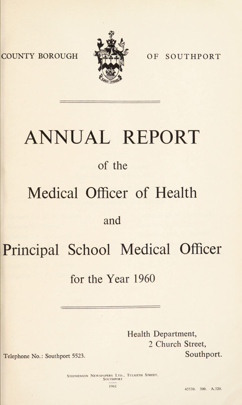 COUNTY BOROUGH OF SOUTHPORT ANNUAL REPORT of the Medical Officer of Health and Principal School Medical Officer for the Year 1960 Telephone No.: Southport 5523. Health Department, 2 Church Street, Southport. Stephenson Newspapers Ltd., Tulketh Street, Southport 1961 45530. 300. A.320.