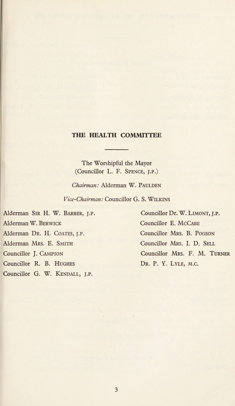 J THE HEALTH COMMITTEE The Worshipful the Mayor (Councillor L. F. Spence, j.p.) Chairman: Alderman W. Paulden Vice-Chairman: Councillor G. S. Wilkins Councillor Dr. W. Limoni, j.p. Councillor E. McCabe Councillor Mrs. B. Pogson Councillor Mrs. I. D. Sell Councillor Mrs. F. M. Turner Dr. P. Y. Lyle, m.c. Alderman Sir H. W. Barber, j.p. Alderman W. Berwick Alderman Dr. H. Coates, j.p. Alderman Mrs. E. Smith Councillor J. Campion Councillor R. B. Hughes Councillor G. W. Kendall, j.p.