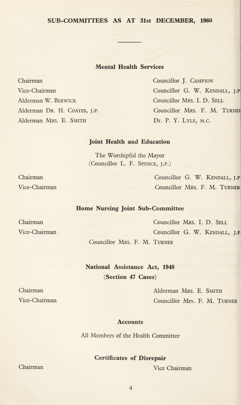 SUB-COMMITTEES AS AT 31st DECEMBER, 1960 Mental Health Services Chairman Councillor J. Campion Vice-Chairman Councillor G. W. Kendall, j.pi Alderman W. Berwick Councillor Mrs. I. D. Sell Alderman Dr. H. Coates, j.p. Councillor Mrs. F. M. Turnei- Alderman Mrs. E. Smith Dr. P. Y. Lyle, m.c. Chairman Joint Health and Education The Worshipful the Mayor (Councillor L. F. Spence, j.p.) Councillor G. W. Kendall, j.p Vice-Chairman Councillor Mrs. F. M. Turner Chairman Home Nursing Joint Sub-Committee Councillor Mrs. I. D. Sell Vice-Chairman Councillor G. W. Kjendall, j.p Councillor Mrs. F. M. Turner Chairman National Assistance Act, 1948 (Section 47 Cases) Alderman Mrs. E. Smith Vice-Chairman Councillor Mrs. F. M. Turner Accounts All Members of the Health Committee Chairman Certificates of Disrepair Vice Chairman