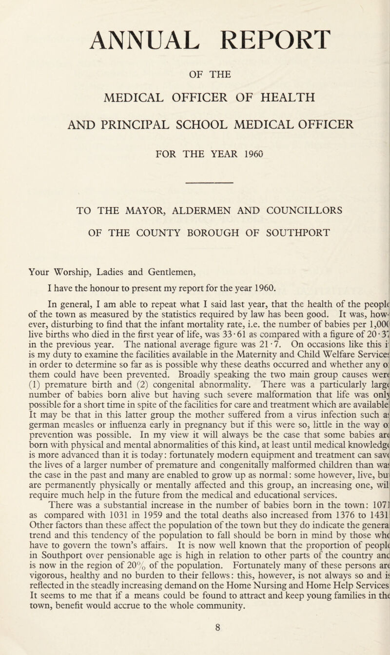 ANNUAL REPORT OF THE MEDICAL OFFICER OF HEALTH AND PRINCIPAL SCHOOL MEDICAL OFFICER FOR THE YEAR 1960 TO THE MAYOR, ALDERMEN AND COUNCILLORS OF THE COUNTY BOROUGH OF SOUTHPORT Your Worship, Ladies and Gentlemen, I have the honour to present my report for the year 1960. In general, I am able to repeat what I said last year, that the health of the people of the town as measured by the statistics required by law has been good. It was, how¬ ever, disturbing to find that the infant mortality rate, i.e. the number of babies per 1,00( live births who died in the first year of life, was 33*61 as compared with a figure of 20 • 3 in the previous year. The national average figure was 21*7. On occasions like this i is my duty to examine the facilities available in the Maternity and Child Welfare Servicei, in order to determine so far as is possible why these deaths occurred and whether any o: them could have been prevented. Broadly speaking the two main group causes were (1) premature birth and (2) congenital abnormality. There was a particularly large number of babies born alive but having such severe malformation that life was only possible for a short time in spite of the facilities for care and treatment which are available It may be that in this latter group the mother suflTered from a virus infection such x german measles or influenza early in pregnancy but if this were so, little in the way o: prevention was possible. In my view it will always be the case that some babies art born with physical and mental abnormalities of this kind, at least until medical knowledge is more advanced than it is today: fortunately modern equipment and treatment can sav( the lives of a larger number of premature and congenitally malformed children than waj the case in the past and many are enabled to grow up as normal: some however, live, bu are permanently physically or mentally affected and this group, an increasing one, wil require much help in the future from the medical and educational services. There was a substantial increase in the number of babies born in the town: 107] as compared with 1031 in 1959 and the total deaths also increased from 1376 to 1431 Other factors than these affect the population of the town but they do indicate the genera trend and this tendency of the population to fall should be born in mind by those wht have to govern the town’s affairs. It is now well known that the proportion of peoph in Southport over pensionable age is high in relation to other parts of the country anc is now in the region of 20% of the population. Fortunately many of these persons an vigorous, healthy and no burden to their fellows: this, however, is not always so and h reflected in the steadly increasing demand on the Home Nursing and Home Help Services It seems to me that if a means could be found to attract and keep young families in the town, benefit would accrue to the whole community.