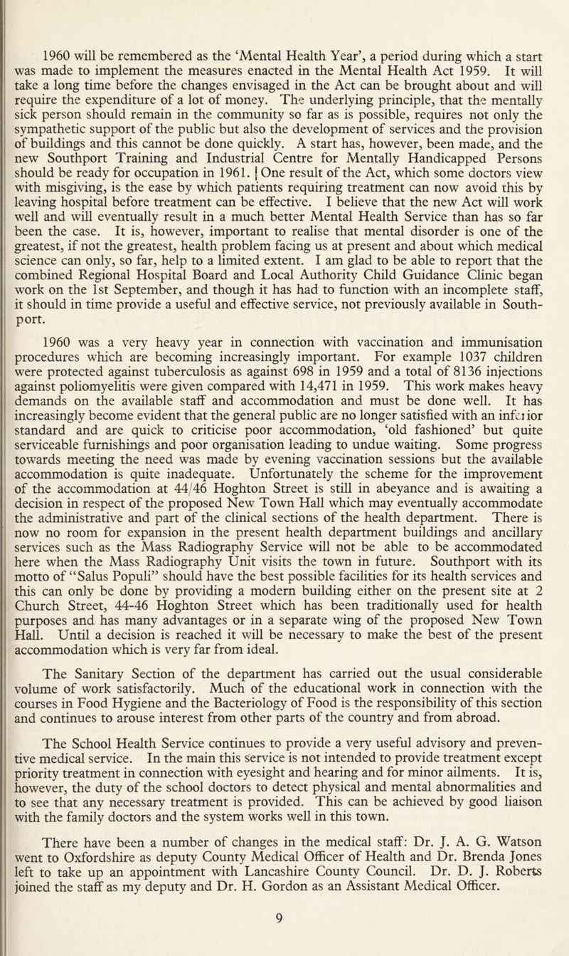 1960 will be remembered as the ‘Mental Health Year’, a period during which a start was made to implement the measures enacted in the Mental Health Act 1959. It will take a long time before the changes envisaged in the Act can be brought about and will require the expenditure of a lot of money. The underlying principle, that the mentally sick person should remain in the community so far as is possible, requires not only the sympathetic support of the public but also the development of services and the provision of buildings and this cannot be done quickly. A start has, however, been made, and the new Southport Training and Industrial Centre for Mentally Handicapped Persons should be ready for occupation in 1961. j One result of the Act, which some doctors view with misgiving, is the ease by which patients requiring treatment can now avoid this by leaving hospital before treatment can be effective. I believe that the new Act will work well and will eventually result in a much better Mental Health Service than has so far been the case. It is, however, important to realise that mental disorder is one of the greatest, if not the greatest, health problem facing us at present and about which medical science can only, so far, help to a limited extent. I am glad to be able to report that the combined Regional Hospital Board and Local Authority Child Guidance Clinic began work on the 1st September, and though it has had to function with an incomplete staff, it should in time provide a useful and effective service, not previously available in South- port. 1960 was a very heavy year in connection with vaccination and immunisation procedures which are becoming increasingly important. For example 1037 children were protected against tuberculosis as against 698 in 1959 and a total of 8136 injections against poliomyelitis were given compared with 14,471 in 1959. This work makes heavy demands on the available staff and accommodation and must be done well. It has increasingly become evident that the general public are no longer satisfied with an infeiior standard and are quick to criticise poor accommodation, ‘old fashioned’ but quite serviceable furnishings and poor organisation leading to undue waiting. Some progress towards meeting the need was made by evening vaccination sessions but the available accommodation is quite inadequate. Unfortunately the scheme for the improvement of the accommodation at 44/46 Hoghton Street is still in abeyance and is awaiting a decision in respect of the proposed New Town Hall which may eventually accommodate the administrative and part of the clinical sections of the health department. There is now no room for expansion in the present health department buildings and ancillary services such as the Mass Radiography Service will not be able to be accommodated here when the Mass Radiography Unit visits the town in future. Southport with its motto of “Salus Populi” should have the best possible facilities for its health services and this can only be done by providing a modern building either on the present site at 2 i Church Street, 44-46 Hoghton Street which has been traditionally used for health purposes and has many advantages or in a separate wing of the proposed New Town ; Hall. Until a decision is reached it will be necessary to make the best of the present ' accommodation which is very far from ideal. The Sanitary Section of the department has carried out the usual considerable volume of work satisfactorily. Much of the educational work in connection with the courses in Food Hygiene and the Bacteriology of Food is the responsibility of this section and continues to arouse interest from other parts of the country and from abroad. The School Health Service continues to provide a very useful advisory and preven¬ tive medical service. In the main this Service is not intended to provide treatment except priority treatment in connection with eyesight and hearing and for minor ailments. It is, however, the duty of the school doctors to detect physical and mental abnormalities and to see that any necessary treatment is provided. This can be achieved by good liaison with the family doctors and the system works well in this town. There have been a number of changes in the medical staff: Dr. J. A. G. Watson went to Oxfordshire as deputy County Medical Officer of Health and Dr. Brenda Jones left to take up an appointment with Lancashire County Council. Dr. D. J. Roberts joined the staff as my deputy and Dr. H. Gordon as an Assistant Medical Officer.