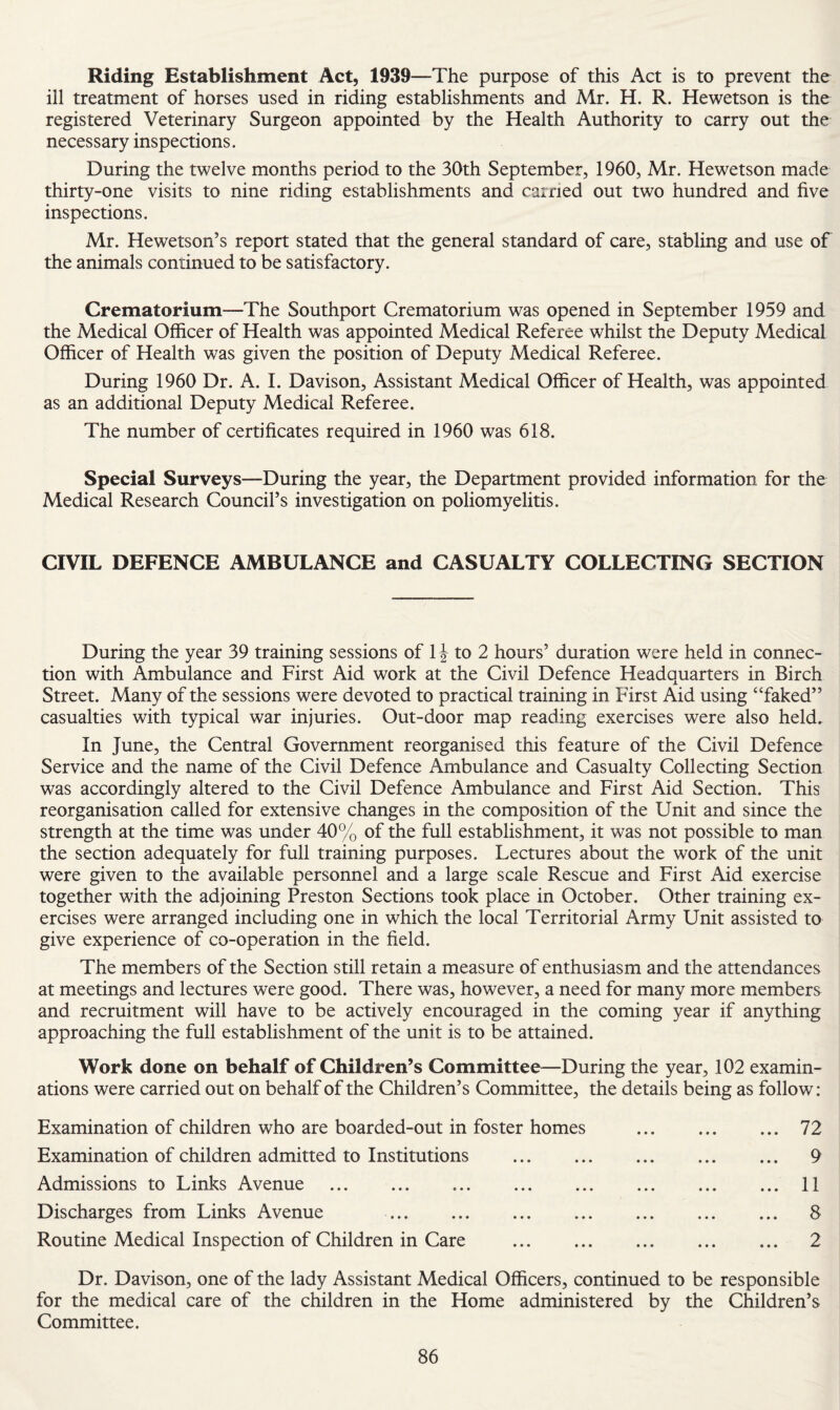 Riding Establishment Act, 1939—The purpose of this Act is to prevent the ill treatment of horses used in riding establishments and Mr. H. R. Hewetson is the registered Veterinary Surgeon appointed by the Health Authority to carry out the necessary inspections. During the twelve months period to the 30th September, 1960, Mr. Hewetson made thirty-one visits to nine riding establishments and carried out two hundred and five inspections. Mr. Hewetson’s report stated that the general standard of care, stabling and use of the animals continued to be satisfactory. Crematorium—The Southport Crematorium was opened in September 1959 and the Medical Officer of Health was appointed Medical Referee whilst the Deputy Medical Officer of Health was given the position of Deputy Medical Referee. During 1960 Dr. A. I. Davison, Assistant Medical Officer of Health, was appointed as an additional Deputy Medical Referee. The number of certificates required in 1960 was 618. Special Surveys—During the year, the Department provided information for the Medical Research Councifs investigation on poliomyelitis. CIVIL DEFENCE AMBULANCE and CASUALTY COLLECTING SECTION During the year 39 training sessions of 1J to 2 hours’ duration were held in connec¬ tion with Ambulance and First Aid work at the Civil Defence Headquarters in Birch Street. Many of the sessions were devoted to practical training in First Aid using “faked” casualties with typical war injuries. Out-door map reading exercises were also held. In June, the Central Government reorganised this feature of the Civil Defence Service and the name of the Civil Defence Ambulance and Casualty Collecting Section was accordingly altered to the Civil Defence Ambulance and First Aid Section. This reorganisation called for extensive changes in the composition of the Unit and since the strength at the time was under 40% of the full establishment, it was not possible to man the section adequately for full training purposes. Lectures about the work of the unit were given to the available personnel and a large scale Rescue and First Aid exercise together with the adjoining Preston Sections took place in October. Other training ex¬ ercises were arranged including one in which the local Territorial Army Unit assisted to give experience of co-operation in the field. The members of the Section still retain a measure of enthusiasm and the attendances at meetings and lectures were good. There was, however, a need for many more members and recruitment will have to be actively encouraged in the coming year if anything approaching the full establishment of the unit is to be attained. Work done on behalf of Children’s Committee—During the year, 102 examin¬ ations were carried out on behalf of the Children’s Committee, the details being as follow: Examination of children who are boarded-out in foster homes . 72 Examination of children admitted to Institutions . 9 Admissions to Links Avenue . ... 11 Discharges from Links Avenue . 8 Routine Medical Inspection of Children in Care . 2 Dr. Davison, one of the lady Assistant Medical Officers, continued to be responsible for the medical care of the children in the Home administered by the Children’s Committee.