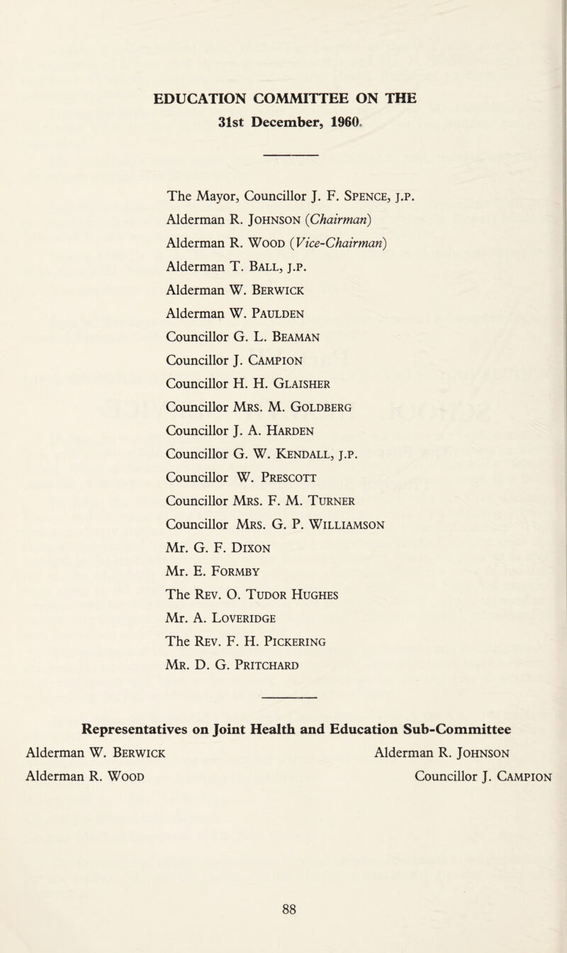 EDUCATION COMMITTEE ON THE 31st December, I960. The Mayor, Councillor J. F. Spence, j.p. Alderman R. Johnson {Chairman) Alderman R. Wood {Vice-Chairman^) Alderman T. Ball, j.p. Alderman W. Berwick Alderman W. Paulden Councillor G. L. Beaman Councillor J. Campion Councillor H. H. Glaisher Councillor Mrs. M. Goldberg Councillor J. A. Harden Councillor G. W. Kendall, j.p. Councillor W. Prescott Councillor Mrs. F. M. Turner Councillor Mrs. G. P. Williamson Mr. G. F. Dixon Mr. E. Formby The Rev. O. Tudor Hughes Mr. A. Loveridge The Rev. F. H. Pickering Mr. D. G. Pritchard Representatives on Joint Health and Education Sub-Committee Alderman W. Berwick Alderman R. Wood Alderman R. Johnson Councillor J. Campion