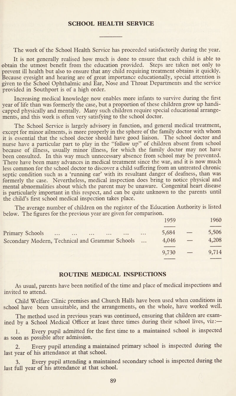SCHOOL HEALTH SERVICE The work of the School Health Service has proceeded satisfactorily during the year. It is not generally realised how much is done to ensure that each child is able to obtain the utmost benefit from the education provided. Steps are taken not only to prevent ill health but also to ensure that any child requiring treatment obtains it quickly. Because eyesight and hearing are of great importance educationally, special attention is given to the School Ophthalmic and Ear, Nose and Throat Departments and the service provided in Southport is of a high order. Increasing medical knowledge now enables more infants to survive during the first year of life than was formerly the case, but a proportion of these children grow up handi¬ capped physically and mentally. Many such children require special educational arrange¬ ments, and this work is often very satisfying to the school doctor. The School Service is largely advisory in function, and general medical treatment, except for minor ailments, is more properly in the sphere of the family doctor with whom it is essential that the school doctor should have good liaison. The school doctor and nurse have a particular part to play in the “follow up” of children absent from school because of illness, usually minor illness, for which the family doctor may not have been consulted. In this way much unnecessary absence from school may be prevented. There have been many advances in medical treatment since the war, and it is now much less common for the school doctor to discover a child suffering from an untreated chronic septic condition such as a ‘running ear’ with its resultant danger of deafness, than was formerly the case. Nevertheless, medical inspection does bring to notice physical and mental abnormalities about which the parent may be unaware. Congenital heart disease is particularly important in this respect, and can be quite unknown to the parents until the child’s first school medical inspection takes place. The average number of children on the register of the Education Authority is listed below. The figures for the previous year are given for comparison. 1959 1960 Primary Schools ... ... ... ... ... ... 5,684 — 5,506 Secondary Modern, Technical and Grammar Schools ... 4,046 — 4,208 9,730 — 9,714 ROUTINE MEDICAL INSPECTIONS As usual, parents have been notified of the time and place of medical inspections and invited to attend. Child Welfare Clinic premises and Church Halls have been used when conditions in school have been unsuitable, and the arrangements, on the whole, have worked well. The method used in previous years was continued, ensuring that children are exam¬ ined by a School Medical Officer at least three times during their school lives, viz:— 1. Every pupil admitted for the first time to a maintained school is inspected as soon as possible after admission. 2. Every pupil attending a maintained primary school is inspected during the last year of his attendance at that school. 3. Every pupil attending a maintained secondary school is inspected during the last full year of his attendance at that school.