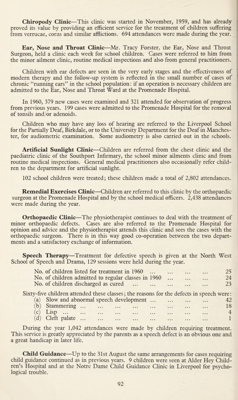 I Chiropody Clinic—This clinic was started in November, 1959, and has already j proved its value by providing an efficient service for the treatment of children suffering j from verrucae, corns and similar afflictions. 694 attendances were made during the year. j Ear, Nose and Throat Clinic—Mr. Tracy Forster, the Ear, Nose and Throat ^ Surgeon, held a clinic each week for school children. Cases were referred to him from i the minor ailment clinic, routine medical inspections and also from general practitioners. | j Children with ear defects are seen in the very early stages and the effectiveness of t modern therapy and the follow-up system is reflected in the small number of cases of j chronic “running ears” in the school population: if an operation is necessary children are 1 admitted to the Ear, Nose and Throat Ward at the Promenade Hospital. i In 1960, 379 new cases were examined and 321 attended for observation of progress i from previous years. 199 cases were admitted to the Promenade Hospital for the removal i of tonsils and/or adenoids. Children who may have any loss of hearing are referred to the Liverpool School | for the Partially Deaf, Birkdale, or to the University Department for the Deaf in Manches- | ter, for audiometric examination. Some audiometry is also carried out in the schools. I i Artificial Sunlight Clinic —Children are referred from the chest clinic and the ' paediatric clinic of the Southport Infirmary, the school minor ailments clinic and from routine medical inspections. General medical practitioners also occasionally refer child¬ ren to the department for artificial sunlight. 102 school children were treated; these children made a total of 2,802 attendances. Remedial Exercises Clinic-—Children are referred to this clinic by the orthopaedic surgeon at the Promenade Hospital and by the school medical officers. 2,438 attendances were made during the year. Orthopaedic Clinic—The physiotherapist continues to deal with the treatment of minor orthopaedic defects. Cases are also referred to the Promenade Hospital for opinion and advice and the physiotherapist attends this clinic and sees the cases with the orthopaedic surgeon. There is in this way good co-operation between the two depart¬ ments and a satisfactory exchange of information. Speech Therapy—Treatment for defective speech is given at the North West School of Speech and Drama, 129 sessions were held during the year. No. of children listed for treatment in 1960 25 No. of children admitted to regular classes in 1960 24 No. of children discharged as cured . 23 Sixty-five children attended these classes; the reasons for the defects in speech were: (a) Slow and abnormal speech development ... . 42 (b) Stammering. 18 (c) Lisp ... ... ... ... ... ... ... ... ... 4 (d) Cleft palate ... ... ... ... ... ... ... ... 1 During the year 1,042 attendances were made by children requiring treatment. This service is greatly appreciated by the parents as a speech defect is an obvious one and a great handicap in later life. Child Guidance—Up to the 31st August the same arrangements for cases requiring child guidance continued as in previous years. 9 children were seen at Alder Hey Child¬ ren’s Hospital and at the Notre Dame Child Guidance Clinic in Liverpool for psycho¬ logical trouble.